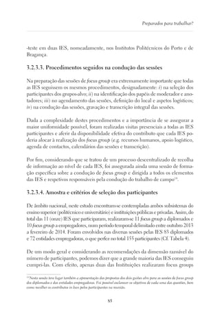 85
Preparados para trabalhar?
-teste em duas IES, nomeadamente, nos Institutos Politécnicos do Porto e de
Bragança.
3.2.3.3. Procedimentos seguidos na condução das sessões
Na preparação das sessões de focus group era extremamente importante que todas
as IES seguissem os mesmos procedimentos, designadamente: i) na seleção dos
participantes dos grupos-alvo; ii) na identificação dos papéis de moderador e ano-
tadores; iii) no agendamento das sessões, definição do local e aspetos logísticos;
iv) na condução das sessões, gravação e transcrição integral das sessões.
Dada a complexidade destes procedimentos e a importância de se assegurar a
maior uniformidade possível, foram realizadas visitas presenciais a todas as IES
participantes e aferir da disponibilidade efetiva do contributo que cada IES po-
deria alocar à realização dos focus group (e.g. recursos humanos, apoio logístico,
agenda de contactos, calendários das sessões e transcrição).
Por fim, considerando que se tratou de um processo descentralizado de recolha
de informação ao nível de cada IES, foi assegurada ainda uma sessão de forma-
ção específica sobre a condução de focus group e dirigida a todos os elementos
das IES e respetivos responsáveis pela condução do trabalho de campo14
.
3.2.3.4. Amostra e critérios de seleção dos participantes
De âmbito nacional, neste estudo encontram-se contempladas ambos subsistemas do
ensinosuperior(politécnicoeuniversitário)einstituiçõespúblicaseprivadas.Assim,do
total das 11 (onze) IES que participaram, realizaram-se 11 focus group a diplomados e
10 focus group a empregadores, num período temporal delimitado entre outubro 2013
a fevereiro de 2014. Foram envolvidos nas diversas sessões pelas IES 83 diplomados
e 72 entidades empregadoras, o que perfez no total 155 participantes (Cf. Tabela 4).
De um modo geral e considerando as recomendações da dimensão razoável do
número de participantes, podemos dizer que a grande maioria das IES conseguiu
cumpri-las. Com efeito, apenas duas das Instituições realizaram focus groups
14
Nesta sessão teve lugar também a apresentação das propostas dos dois guiões alvo para as sessões de focus group
dos diplomados e das entidades empregadoras. Foi possível esclarecer os objetivos de cada uma das questões, bem
como recolher os contributos in loco pelos participantes na reunião.
 
