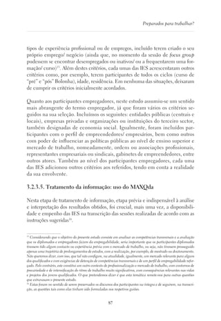 87
Preparados para trabalhar?
tipos de experiência profissional ou de empregos, incluído terem criado o seu
próprio emprego/ negócio (ainda que, no momento da sessão de focus group
pudessem se encontrar desempregados ou inativos/ ou a frequentarem uma for-
mação/ curso)15
. Além destes critérios, cada umas das IES acrescentaram outros
critérios como, por exemplo, terem participantes de todos os ciclos (curso de
“pré” e “pós” Bolonha), idade, residência. Em nenhuma das situações, deixaram
de cumprir os critérios inicialmente acordados.
Quanto aos participantes empregadores, neste estudo assumiu-se um sentido
mais abrangente do termo empregador, já que foram vários os critérios se-
guidos na sua seleção. Incluímos os seguintes: entidades públicas (centrais e
locais), empresas privadas e organizações ou instituições do terceiro sector,
também designadas de economia social. Igualmente, foram incluídos par-
ticipantes com o perfil de empreendedores/ empresários, bem como outros
com poder de influenciar as políticas públicas ao nível de ensino superior e
mercado de trabalho, nomeadamente, ordens ou associações profissionais,
representantes empresariais ou sindicais, gabinetes de empreendedores, entre
outros atores. Também ao nível dos participantes empregadores, cada uma
das IES adicionou outros critérios aos referidos, tendo em conta a realidade
da sua envolvente.
3.2.3.5. Tratamento da informação: uso do MAXQda
Nesta etapa de tratamento de informação, etapa prévia e indispensável à análise
e interpretação dos resultados obtidos, foi crucial, mais uma vez, a disponibili-
dade e empenho das IES na transcrição das sessões realizadas de acordo com as
instruções sugeridas16
.
15
Considerando que o objetivo do presente estudo consiste em analisar as competências transversais e a avaliação
que os diplomados e empregadores fazem da empregabilidade, seria importante que os participantes diplomados
tivessem tido algum contacto ou experiência prévia com o mercado de trabalho, ou seja, não tivessem prosseguido
apenas uma trajetória de prolongamentos de estudos, com a realização, por exemplo, de mestrado ou doutoramento.
Não queremos dizer, com isso, que tal não configure, na atualidade, igualmente, um mercado relevante para alguns
dos qualificados e com exigências de detenção de competências transversais e de um perfil de empregabilidade refor-
çado. Pelo contrário, este constitui um outro contexto de profissionalização e mercado de trabalho, com contornos de
precariedade e de intensificação do ritmo de trabalho muito significativos, com consequências relevantes nas vidas
e projetos dos jovens qualificados. O que pretendemos dizer é que esta temática remete-nos para outras questões
que extravasam o presente estudo.
16
Estas foram no sentido de serem preservados os discursos dos participantes na íntegra e de seguirem, na transcri-
ção, as questões tais como elas tinham sido formuladas nos respetivos guiões.
 