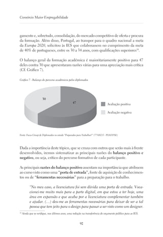 92
Consórcio Maior Empregabilidade
gamento e, sobretudo, consolidação, do mercado competitivo de oferta e procura
da formação. Além disso, Portugal, ao transpor para o quadro nacional a meta
da Europa 2020, solicitou às IES que colaborassem no cumprimento da meta
de 40% de portugueses, entre os 30 a 34 anos, com qualificações superiores18
.
O balanço geral da formação académica é maioritariamente positivo para 47
deles contra 30 que apresentaram razões várias para uma apreciação mais crítica
(Cf. Gráfico 7).
Gráfico 7 - Balanço do percurso académicos pelos diplomados
Avaliação positiva
Avaliação negativa
30
47
Fonte: Focus Group de Diplomados no estudo “Preparados para Trabalhar?” (77540213 - POAT/FSE)
Dada a importância deste tópico, que se cruza com outros que serão mais à frente
desenvolvidos, iremos sistematizar as principais razões do balanço positivo e
negativo, ou seja, crítico do percurso formativo de cada participante.
As principais razões do balanço positivo assentam na importância que atribuem
ao curso visto como uma “porta de entrada”, fonte de aquisição de conhecimen-
tos ou de “ferramentas necessárias” para a preparação para o trabalho.
“No meu caso, a licenciatura foi sem dúvida uma porta de entrada. Voca-
cionei-me muito mais para a parte digital, em que estou a ter hoje, uma
área em expansão e que acaba por a licenciatura complementar também
e ajudar. (…) deu-me as ferramentas necessárias para deixar de ser a tal
pessoa que tem jeito para o design para passar a ser visto como um designer.
18
Ainda que se verifique, nos últimos anos, uma redução na transferência do orçamento público para as IES.
 