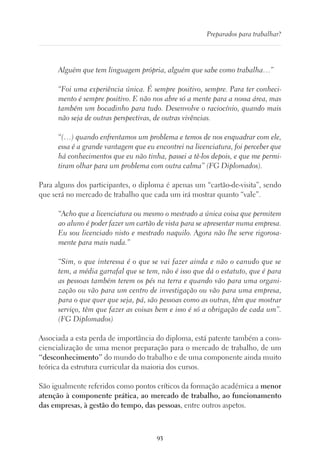 93
Preparados para trabalhar?
Alguém que tem linguagem própria, alguém que sabe como trabalha…”
“Foi uma experiência única. É sempre positivo, sempre. Para ter conheci-
mento é sempre positivo. E não nos abre só a mente para a nossa área, mas
também um bocadinho para tudo. Desenvolve o raciocínio, quando mais
não seja de outras perspectivas, de outras vivências.
“(…) quando enfrentamos um problema e temos de nos enquadrar com ele,
essa é a grande vantagem que eu encontrei na licenciatura, foi perceber que
há conhecimentos que eu não tinha, passei a tê-los depois, e que me permi-
tiram olhar para um problema com outra calma” (FG Diplomados).
Para alguns dos participantes, o diploma é apenas um “cartão-de-visita”, sendo
que será no mercado de trabalho que cada um irá mostrar quanto “vale”.
“Acho que a licenciatura ou mesmo o mestrado a única coisa que permitem
ao aluno é poder fazer um cartão de vista para se apresentar numa empresa.
Eu sou licenciado nisto e mestrado naquilo. Agora não lhe serve rigorosa-
mente para mais nada.”
“Sim, o que interessa é o que se vai fazer ainda e não o canudo que se
tem, a média garrafal que se tem, não é isso que dá o estatuto, que é para
as pessoas também terem os pés na terra e quando vão para uma organi-
zação ou vão para um centro de investigação ou vão para uma empresa,
para o que quer que seja, pá, são pessoas como as outras, têm que mostrar
serviço, têm que fazer as coisas bem e isso é só a obrigação de cada um”.
(FG Diplomados)
Associada a esta perda de importância do diploma, está patente também a cons-
ciencialização de uma menor preparação para o mercado de trabalho, de um
“desconhecimento” do mundo do trabalho e de uma componente ainda muito
teórica da estrutura curricular da maioria dos cursos.
São igualmente referidos como pontos críticos da formação académica a menor
atenção à componente prática, ao mercado de trabalho, ao funcionamento
das empresas, à gestão do tempo, das pessoas, entre outros aspetos.
 