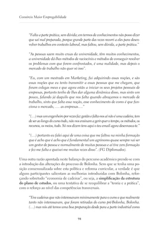 94
Consórcio Maior Empregabilidade
“Falta a parte prática, sem dúvida; em termos de conhecimentos não posso dizer
que saí mal preparada, porque grande parte das vezes recorri a eles para desen-
volver trabalhos em contexto laboral, mas faltou, sem dúvida, a parte prática.”
“As pessoas saem muito cruas da universidade, têm muitos conhecimentos,
a universidade dá-lhes métodos de raciocínio e métodos de conseguir resolver
os problemas com que forem confrontados, é uma realidade, mas depois o
mercado de trabalho não quer só isso”.
“Eu, com um mestrado em Marketing, fui adquirindo essas noções, e são
essas noções que eu tento transmitir a essas pessoas que me chegam, que
foram colegas meus e que agora estão a iniciar os seus projetos pessoais de
empresas, portanto tenho de lhes dar alguma dinâmica disso, mas sinto um
pouco, falando já daquilo que nos falta quando abraçamos o mercado de
trabalho, sinto que falta essa noção, esse conhecimento de como é que fun-
ciona o mercado, …. as empresas….”
“(…)masumengenheiroporvezesfazgestãoefalta-nosaínãoéumacadeira,tem
de ser ao longo do curso todo, não nos ensinam a gerir quer o tempo, os métodos, os
recursos, os meios, tudo. Só nos dizem tens aqui o teu email agora desenrasca-te.”
“(…) portanto eu falei aqui de uma coisa que me faltou na minha formação
que é acho que é acho que é fundamental um agrónomo quase sempre vai ser
um gestor de pessoa e normalmente de muitas pessoas e aí tive zero formação
e fez-me falta e queixei-me muitas vezes disso”. (FG Diplomados).
Uma outra razão apontada neste balanço do percurso académico prende-se com
a introdução das alterações do processo de Bolonha. Sem que se tenha uma po-
sição consensualizada sobre esta política e reforma curricular, a verdade é que
alguns participantes salientam as melhorias introduzidas com Bolonha, refor-
çando sobretudo “economia de cadeiras”, ou seja, a simplificação da estrutura
do plano de estudos, ou uma tentativa de se reequilibrar a “teoria e a prática”,
com o reforço ao nível das competências transversais.
“Tive cadeiras que não interessavam minimamente para o curso e que realmente
tanto não interessavam, que foram retiradas do curso pré-Bolonha, Bolonha.
(…) mas nós até temos uma boa preparação desde para a parte industrial como
 