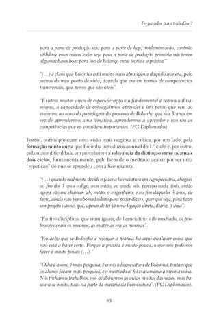 95
Preparados para trabalhar?
para a parte de produção seja para a parte de hcp, implementação, controlo
utilidade essas coisas todas seja para a parte de produção primária nós temos
algumas bases boas para isso de balanço entre teoria e a prática.”
“(…) é claro que Bolonha está muito mais abrangente daquilo que era, pelo
menos do meu ponto de vista, daquilo que era em termos de competências
transversais, que penso que são úteis”.
“Existem muitas áreas de especialização e o fundamental é termos o dina-
mismo, a capacidade de conseguirmos aprender e isto penso que vem ao
encontro ao novo do paradigma do processo de Bolonha que nos 3 anos em
vez de aprendermos uma temática, aprendermos a aprender e isto são as
competências que eu considero importantes. (FG Diplomados).
Porém, outros projetam uma visão mais negativa e crítica, por um lado, pela
formação muito curta que Bolonha introduziu ao nível do 1.º ciclo e, por outro,
pela maior dificuldade em perceberem a relevância da distinção entre os atuais
dois ciclos, fundamentalmente, pelo facto de o mestrado acabar por ser uma
“repetição” do que se aprendeu com a licenciatura.
“(…) quando realmente decidi ir fazer a licenciatura em Agropecuária, cheguei
ao fim dos 3 anos e digo, mas então, eu ainda não percebo nada disto, então
agora vão-me chamar: ah, então, ó engenheiro, e eu fim daqueles 3 anos, de
facto, ainda não percebo nada disto para poder dizer o quer que seja, para fazer
um projeto não sei quê, apesar de ter já uma ligação direta, diária, à área”.
“Eu tive disciplinas que eram iguais, de licenciatura e de mestrado, os pro-
fessores eram os mesmos, as matérias era as mesmas”.
“Eu acho que se Bolonha é reforçar a prática há aqui qualquer coisa que
não está a bater certo. Porque a prática é muito pouca, o que nós podemos
fazer é muito pouco (…).”
“Olha é assim, é mais pesquisa, é como a licenciatura de Bolonha, tentam que
os alunos façam mais pesquisa, e o mestrado aí foi exatamente a mesma coisa.
Nós tínhamos trabalhos, nós acabávamos as aulas muitas das vezes, mas ba-
seava-se muito, tudo na parte da matéria da licenciatura”. (FG Diplomados).
 