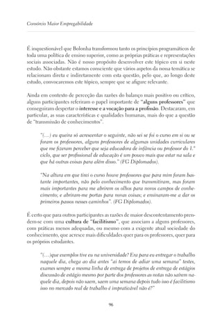 96
Consórcio Maior Empregabilidade
É inquestionável que Bolonha transformou tanto os princípios programáticos de
toda uma política de ensino superior, como as próprias práticas e representações
sociais associadas. Não é nosso propósito desenvolver este tópico em si neste
estudo. Não obstante estamos consciente que vários aspetos da nossa temática se
relacionam direta e indiretamente com esta questão, pelo que, ao longo deste
estudo, convocaremos este tópico, sempre que se afigure relevante.
Ainda em contexto de perceção das razões do balanço mais positivo ou crítico,
alguns participantes referiram o papel importante de “alguns professores” que
conseguiram despertar o interesse e a vocação para a profissão. Destacaram, em
particular, as suas características e qualidades humanas, mais do que a questão
de “transmissão de conhecimentos”.
“(…) eu queira só acrescentar o seguinte, não sei se foi o curso em si ou se
foram os professores, alguns professores de algumas unidades curriculares
que me fizeram perceber que seja educadora de infância ou professor do 1.º
ciclo, que ser profissional de educação é um pouco mais que estar na sala e
que há outras coisas para além disso.” (FG Diplomados).
“Na altura em que tirei o curso houve professores que para mim foram bas-
tante importantes, não pelo conhecimento que transmitiram, mas foram
mais importantes para me abrirem os olhos para novos campos de conhe-
cimento; e abriram-me portas para novas coisas; e ensinaram-me a dar os
primeiros passos nesses caminhos”. (FG Diplomados).
É certo que para outros participantes as razões de maior descontentamento pren-
dem-se com uma cultura de “facilitismo”, que associam a alguns professores,
com práticas menos adequadas, ou mesmo com a exigente atual sociedade do
conhecimento, que acresce mais dificuldades quer para os professores, quer para
os próprios estudantes.
“(…)que exemplos tive eu na universidade? Era para eu entregar o trabalho
naquele dia, chega ao dia antes “ai temos de adiar uma semana” testes,
exames sempre a mesma linha de entrega de projetos de entrega de estágios
discussão de estágio mesmo por parte dos professores as notas não saírem na-
quele dia, depois não saem, saem uma semana depois tudo isso é facilitismo
isso no mercado real de trabalho é impraticável não é?”
 