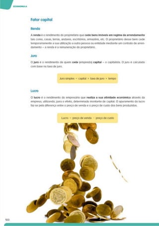 Fator capital
Renda
A renda e o rendimento do proprietário que cede bens Imóveis em regime de arrendamento
tais como, casas, terras, andares, escritórios, armazéns, etc. O proprietário desse bem cede
temporanamente a sua utilização a outra pessoa ou entidade mediante um contrato de arren­
damento - a renda é a remuneração do proprietáno.
Juro
O Juro e o rendimento de quem cede (empresta) capital - o capitalista. O juro é calculado
com base na taxa dejuro.
Juro simples = capital * taxa dejuro * tempo
Lucro
O lucro e o rendimento do empresário que realiza a sua atividade económica através da
empresa, utilizando, para o efeito, determinado montante de capital. O apuramento do lucro
faz-se pela diferença entre o preço de venda e o preço de custo dos bens produzidos.
Lucro = preço de venda - preço de custo
100
á
 