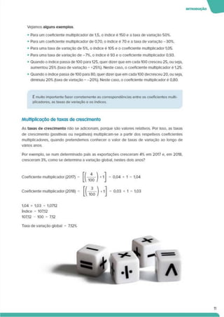 IMTROOUÇÃO W
Vejamos alguns exemplos
• Para um coeficiente multiplicador de 1.5. o índice é 150 e a taxa de variação 50%.
• Para um coeficiente multiplicador de 0.70. o índice é 70 e a taxa de variação -30%.
• Para uma taxa de variação de 5%. o índice é 105 e o coeficiente multiplicador 1.05.
• Para uma taxa de variação de -7%. o índice é 93 e o coeficiente multiplicador 0.93.
• Quando o índice passa de 100 para 125, quer dizer que em cada 100 cresceu 25, ou seja,
aumentou 25% (taxa de variação = +25%). Neste caso, o coeficiente multiplicador é 1,25.
• Quando o índice passa de 100 para 80. quer dizer que em cada 100 decresceu 20. ou seja,
diminuiu 20% (taxa de variação = -20%). Neste caso, o coeficiente multiplicador é 0,80.
É muito importante fazer corretamente as correspondências entre os coeficientes multi­
plicadores. as taxas de variação e os índices.
Multiplicação de taxas de crescimento
As taxas de crescimento não se adicionam, porque são valores relativos. Por isso, as taxas
de crescimento (positivas ou negativas) multiplicam-se a partir dos respetivos coeficientes
multiplicadores, quando pretendemos conhecer o valor de taxas de variação ao longo de
vários anos.
Por exemplo, se num determinado pato as exportações cresceram 4% em 2017 e. em 2018,
cresceram 3%. como se determina a variação global, nestes dois anos?
Coeficiente multiplicador (2017) = = 0,04 + 1 = 1,04
Coeficiente multiplicador (2018) = = 0,03 + 1 = 1.03
1.04 x 1.03 = 1.0712
índice = 107.12
107.12 - 100 = 7,12
Taxa de variação global = 7.12%
11
 