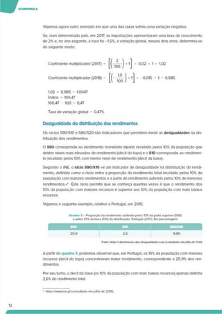 Vejamos agora outro exemplo em que uma das taxas sofreu uma variação negativa.
Se. num determinado país, em 2017, as importações apresentaram uma taxa de crescimento
de 2% e, no ano seguinte, a taxa foi -1.5%. a variação global, nesses dois anos, determina-se
do seguinte modo:
Coeficiente multiplicador (2017) = = 0.02 + 1 = 1.02
Coeficiente multiplicador (2018) = -0.015 + 1 = 0.985
1,02 x 0.985 = 1,0047
índice = 100,47
100.47 - 100 = 0.47
Taxa de variação global = 0,47%
Desigualdade da distribuição dos rendimentos
Os rácios S90/S10 e S80/S20 são indicadores que permitem medir as desigualdades na dis­
tribuição dos rendimentos.
O S90 corresponde ao rendimento monetário líquido recebido pelos 10% da população que
detém níveis mais elevados de rendimento (decil do topo) e o S10 corresponde ao rendimen­
to recebido pelos 10% com menor nível de rendimento (decll da base).
Segundo o INE. o rãclo S90/S10 «é um Indicador de desigualdade na distribuição do rendi­
mento. definido como o rácio entre a proporção do rendimento total recebido pelos 10% da
população com maiores rendimentos e a parte do rendimento auferido pelos 10% de menores
rendimentos.»’ Este rácio permite que se conheça quantas vezes é que o rendimento dos
10% da população com maiores recursos é superior aos 10% da população com mais baixos
recursos.
Vejamos o seguinte exemplo, relativo a Portugal, em 2015:
Quadro 3 - Proporção do rendimento auferido pelos 10% da parte superior (S90)
e pelos 10% da base (S10) da distribuição. Portugal (2015). Em percentagem
25.9 2.6 9,96
Futite: https:/'<i»crvai<in<>-das-dcslguaJdadcs.ci>m (cnnsoitadnctn Julhode2018)
A partir do quadro 3. podemos observar que. em Portugal, os 10% da população com maiores
recursos (decll do topo) concentravam maior rendimento, correspondente a 25.9% dos ren­
dimentos.
Por seu turno, o decll da base (os 10% da população com mais baixos recursos) apenas detinha
2.6% do rendimento total.
• https://www.ine.pt (consultado emjulho de 2018).
 