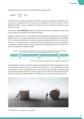 Podemos determinar o valor do rácio S90/S10 do seguinte modo:
S90/S10 = 25 - = 9.96
2.6
IHTROOUÇÃO W
É possível assim concluir que Portugal, em 2015. apresentava um nível de desigualdade ele­
vado entre o rendimento dos 10% mais ricos e o rendimento dos 10% mais pobres. O rácio
S90/S10 era 9,96, ou seja, o rendimento dos 10% mais ricos era 9.96 vezes superior ao dos
10% mais pobres.
Por sua vez, o rácio S80/S20 permite-nos saber quantas vezes o rendimento dos 20% mais
ricos é superior ao rendimento dos 20% mais pobres.
Segundo o INE. este rácio «é um indicador de desigualdade na distnbuição do rendimento,
definido como o rácio entre a proporção do rendimento total recebido pelos 20% da popula­
ção com maiores rendimentos e a parte do rendimento aufendo pelos 20% de menores ren­
dimentos.»* O rendimento total recebido pelos 20% da população com maiores rendimentos
corresponde ao quinto quintil e a parte do rendimento auferido pelos 20% de menores rendi­
mentos corresponde ao primeiro quintil.
Quadro 4 - Rácio S80/S20 e proporção do rendimento auferido pelos 20% da parte superior (S80)
e pelos 20% da base (S20) da distribuição. Portugal (2015). Em percentagem
S8O/S2O S80 S2O
5.9 41.4 7.0
Ao analisarmos o quadro 4. podemos verificar que Portugal, em 2015. apresentava um nível
de desigualdade elevado entre o rendimento dos 20% mais ricos e o rendimento dos 20%
mais pobres, ou seja, o rácio S80/S20 era 5.9. Isto quer dizer que. em 2015. o rendimento dos
20% mais ncos (quinto quintll) era 5.9 vezes superior ao dos 20% mais pobres (primeiro quln-
til). Os 20% mais ricos detinham 41.4% dos rendimentos e os 20% mais pobres, apenas 7%.
■ https7AMWw.ine.pt (consultado emjulho de 2018).
 