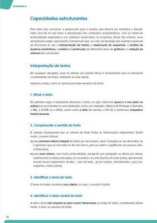 Capacidades estruturardes
Para além dos conceitos, a preparaçao para o exame, que deverá ser metódica e discipli­
nada, terá de ter por base a apropriação dos conteúdos programáticos, com os níveis de
profundidade explicitados nos objetivos enunciados no programa oficial. No entanto, essa
apropriação exige capacidades transversais que. no caso da tipologia dos exames nacionais
de Economia A. são a Interpretação de textos, a elaboração de esquemas, a análise de
quadros estatísticos, a análise (e construção) de diferentes tipos de gráficos e a redação de
sínteses de conclusões.
Interpretação de textos
Em qualquer disciplina, para se efetuar um estudo eficaz é fundamental que se interprete
corretamente um texto, extraindo as suas ideias.
Vejamos, então, como se deverá proceder perante um texto.
1. Situar o texto
Em primeiro lugar, é importante situarmos o texto, ou seja, sabermos quem é o seu autor ou
autora (um economista ou uma instituição, como, por exemplo, o Banco de Portugal, o Eurostat,
o INE. a OCDE ou a ONU), assim como a data do mesmo, a fim de o podermos enquadrar
historicamente.
2. Compreender o sentido do texto
É. depois, fundamental que se retirem do texto todas as informações importantes. Deste
modo, convém efetuar:
a) uma primeira leitura Integral do texto (se necessário, deve consultar-se um dicionário ou
o glossário que se encontra no fim dos livros, para se saber o significado de palavras des­
conhecidas);
b) uma nova leitura, com maior profundidade, parágrafo por parágrafo ou alínea por alínea,
sublinhando as ideias principais, os conceitos e as articulações do texto (estas, geralmente.
lnlciam-se por expressões do tipo - «por um lado... (e por outro)». «Inlcialmente». «por con­
seguinte». entre outras).
3. Identificar o tema do texto
O tema do texto constitui o seu objeto, ou seja, o assunto tratado.
4. Identificar a Ideia central do texto
A ideia central diz respeito ao que o autor desenvolve ao longo do texto, constituindo, desse
modo, a tese, ou assunto do texto.
14
 