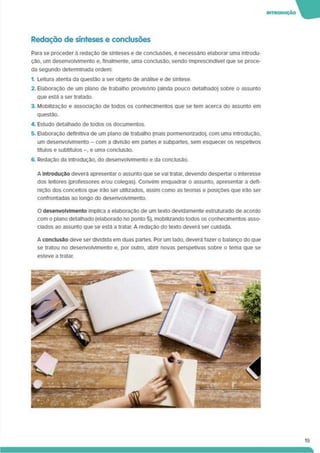 INTROOUÇÀO W
Redação de sínteses e conclusões
Para se proceder à redação de sínteses e de conclusões, é necessário elaborar uma introdu­
ção. um desenvolvimento e. finalmente, uma conclusão, sendo imprescindível que se proce­
da segundo determinada ordem:
1. Leitura atenta da questão a ser objeto de análise e de síntese.
2. Elaboração de um plano de trabalho provisório (ainda pouco detalhado) sobre o assunto
que está a ser tratado.
3. Mobilização e associação de todos os conhecimentos que se tem acerca do assunto em
questão.
4. Estudo detalhado de todos os documentos.
5. Elaboração definitiva de um plano de trabalho (mais pormenorizado), com uma introdução,
um desenvolvimento - com a divisão em partes e subpartes. sem esquecer os respetivos
títulos e subtítulos -. e uma conclusão.
6. Redação da Introdução, do desenvolvimento e da conclusão.
A Introdução deverá apresentar o assunto que se vai tratar, devendo despertar o interesse
dos leitores (professores e/ou colegas). Convém enquadrar o assunto, apresentar a defi­
nição dos concertos que irão ser utilizados, assim como as teorias e posições que irão ser
confrontadas ao longo do desenvolvimento.
O desenvolvimento implica a elaboração de um texto devidamente estruturado de acordo
com o plano detalhado (elaborado no ponto 5). mobilizando todos os conhecimentos asso­
ciados ao assunto que se está a tratar. A redação do texto deverá ser cuidada.
A conclusão deve ser dividida em duas partes. Por um lado, deverá fazer o balanço do que
se tratou no desenvolvimento e. por outro, abrir novas perspetivas sobre o tema que se
esteve a tratar.
19
 