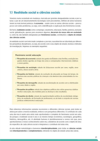 TEMA1 Aatividade económicaeaciência económica
1.1 Realidade social e ciências sociais
Vivemos numa sociedade em mudança, marcada por grandes desigualdades sociais e por ru­
turas: a par de um desenvolvimento tecnológico sem precedentes, milhões de seres humanos
vivem na mais terrível pobreza. A economia - assim como as outras ciências sociais - preocu-
pa-se com estes problemas, ou seja, com a identificação e explicação dos fenómenos sociais.
Defacto, realidades sociais como o emprego, casamento, educação, família, pobreza, exclusão
social, globalização, apenas para enumerar algumas, decorrem da nossa vida em sociedade
e. como tal. são também designadas por fenómenos sociais, constituindo o objeto de estudo
das ciências sociais.
A realidade social ê um todo multo complexo e. por Isso, suscetível de ser abordada por diferen­
tes perspetivas disciplinares, ou seja, de acordo com o seu objeto de estudo, teorias e métodos
de investigação. Vejamos os exemplos seguintes:
Fenómeno social: educação
✓ Perspetiva da economia: estudo dos gastos do Estado e dasfamílias, evolução dos
gastos destes agentes ao longo dos anos e comparações internacionais relativas
a esses gastos.
•/ Perspetiva da sociologia: estudo do (in)sucesso escolar por sexo, região, zona
urbana, classe social e etnia.
✓ Perspetiva da história: estudo da evolução da educação ao longo do tempo, da
abertura das escolas públicas às crianças e da abertura das universidades às mu­
lheres.
✓ Perspetiva da demografia: estudo da escolarização de acordo com a distribuição
por sexo, idade e região.
✓ Perspetiva da política: estudo dos objetivos políticos dos vários governos relativa­
mente à educação, das medidas para os alcançar e dos resultados.
✓ Perspetiva do direito: estudo da regulamentação jurídica da escolaridade obriga­
tória. da avaliação, da formação de professores, ou de todo o conjunto de normas
jurídicas relativamente a educação.
Para obtermos informações vartadas recorremos a diferentes ciências sociais, pois todas se
debruçam sobre a mesma realidade, embora com perspetivas diferentes. O contributo de cada
uma dar-nos-á assim uma visão mais aprofundada e completa do fenómeno social em estu­
do porque a realidade social ê una e ao mesmo tempo económica, sociológica, geográfica,
histórica, demográfica, etc. A atividade humana é plurídlmenslonal e somos nós que. para
aprofundarmos o nosso conhecimento sobre ela. a dividimos de acordo com o objeto de estu­
do específico de cada ciência social e integramos o contributo de todas elas.
A esta atitude metodológica chamamos Interdlsclpllnarldade. pois todas as ciências sociais
são Interdependentes e complementares, entrando no objeto de estudo umas das outras.
21
 
