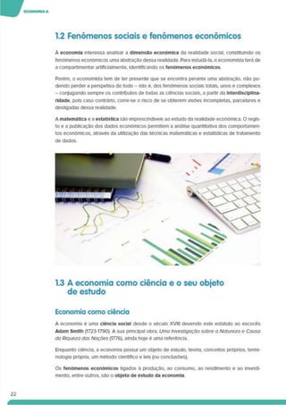 1.2 Fenómenos sociais e fenómenos económicos
A economia interessa analisar a dimensão económica da realidade social, constituindo os
fenómenos económicos uma abstração dessa realidade. Para estudá-la. o economista terá de
a compartimentar artlflclalmente. Identificando os fenómenos económicos.
Porém, o economista tem de ter presente que se encontra perante uma abstração, não po­
dendo perder a perspetiva do todo - isto é, dos fenómenos sociais totais, unos e complexos
- conjugando sempre os contributos de todas as ciências sociais, a partir da Interdlsclpllna-
rldade, pois caso contrário, corre-se o risco de se obterem visões incompletas, parcelares e
desligadas dessa realidade.
A matemática e a estatística são imprescindíveis ao estudo da realidade económica. O regis­
to e a publicação dos dados económicos permitem a análise quantitativa dos comportamen­
tos económicos, através da utilização das técnicas matemáticas e estatísticas de tratamento
de dados.
1.3 A economia como ciência e o seu objeto
de estudo
Economia como ciência
A economia é uma ciência social desde o século XVIII devendo este estatuto ao escocês
Adam Smlth (1723-1790). A sua pnnclpal obra. Uma Investigação sobre a Natureza e Causa
da Riqueza das Nações (1776). ainda hoje é uma referência.
Enquanto ciência, a economia possui um objeto de estudo, teoria, conceitos próprios, termi­
nologia própria, um método científico e leis (ou conclusões).
22
Os fenómenos económicos ligados à produção, ao consumo, ao rendimento e ao Investi­
mento. entre outros, são o objeto de estudo da economia
 