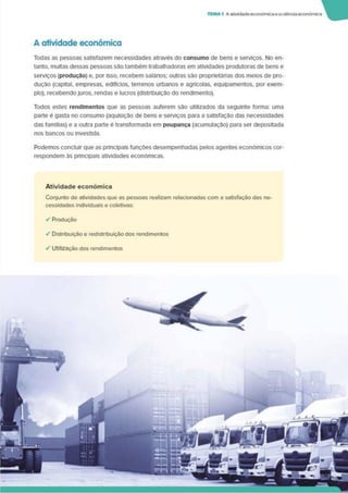 TEMA1 Aatividade económicaeaciência económica
A atividade económica
Todas as pessoas satisfazem necessidades através do consumo de bens e serviços. No en­
tanto, multas dessas pessoas são também trabalhadoras em atividades produtoras de bens e
serviços (produção) e. por Isso, recebem salários; outras são proprletánas dos meios de pro­
dução (capital, empresas, edifícios, terrenos urbanos e agrícolas, equipamentos, por exem­
plo). recebendojuros, rendas e lucros (distribuição do rendimento).
Todos estes rendimentos que as pessoas auferem são utilizados da seguinte forma: uma
parte é gasta no consumo (aquisição de bens e serviços para a satisfação das necessidades
das famflias) e a outra parte é transformada em poupança (acumulação) para ser depositada
nos bancos ou investida.
Podemos concluir que as phncipais funções desempenhadas pelos agentes económicos cor­
respondem às principais atividades económicas.
Atividade económica
Conjunto de atividades que as pessoas realizam relacionadas com a satisfação das ne­
cessidades individuais e coletivas:
✓ Produção
✓ Distribuição e redistribuição dos rendimentos
•/ Utilização dos rendimentos
 