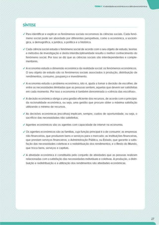 TTMA1 Aatividade económicaeaciênciaeconómica
SÍNTESE
✓ Para identificar e explicar os fenómenos sociais recorremos às ciências sociais. Cada fenó­
meno social pode ser abordado por diferentes perspetivas, como a económica, a socioló­
gica. a demográfica, ajurídica, a política e a histórica.
✓ Cada ciência social estuda o fenómeno social de acordo com o seu objeto de estudo, teorias
e métodos de investigação e desta mterdisciplinaridade resulta o melhor conhecimento do
fenómeno social. Por isso se diz que as ciências sociais são interdependentes e comple­
mentares.
✓ A economia estuda a dimensão económica da realidade social: os fenómenos económicos.
O seu objeto de estudo sâo os fenómenos sociais associados à produção, distnbulção de
rendimentos, consumo, poupança e investimento.
✓ A economia estuda o problema económico, isto é. ajuda a tomar a decisão de escolher, de
entre as necessidades ilimitadas que as pessoas sentem, aquelas que devem ser satisfeitas
em cada momento. Por isso a economia é também denominada a «ciência das escolhas».
✓ A decisão económica obriga a uma gestão eficiente dos recursos, de acordo com o princípio
da racionalidade económica, ou seja, uma gestão que procure obter a máxima satisfação
utilizando o mínimo de recursos.
✓ As decisões económicas (escolhas) implicam, sempre, custos de oportunidade, ou seja, o
sacrifício das necessidades não satisfeitas.
✓ Agentes económicos são os agentes com capacidade de intervir na economia.
✓ Os agentes económicos são as famílias, cuja função principal é a de consumir as empresas
não financeiras, que produzem bens e serviços para o mercado; as Instituições financeiras,
que prestam serviços financeiros; a Administração Pública, ou Estado, que garante a satis­
fação das necessidades coletivas e a redistribuição dos rendimentos; e o Resto do Mundo,
que troca bens, serviços e capitais.
✓ A atividade económica é constituída pelo conjunto de atividades que as pessoas realizam
relacionadas com a satisfação das necessidades individuais e coletivas. A produção, a distri­
buição e redistribuição e a utilização dos rendimentos sao atividades económicas.
27
 