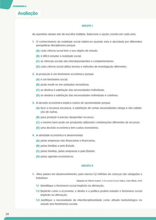 Avaliação
GRUPO I
As questões abaixo são de escolha múltipla. Selecione a opção correta em cada uma.
1. O conhecimento da realidade social obtém-se quando esta é abordada por diferentes
perspetivas disciplinares porque
(A) cada ciência social tem o seu objeto de estudo.
(B) é difícil estudar a realidade social.
(C) as ciências sociais são interdependentes e complementares.
(D) cada ciência social utiliza teonas e métodos de investigação diferentes.
2. A produção é um fenómeno económico porque
(A) é um fenómeno social.
(B) pode medir-se em unidades monetánas.
(C) se destina à satisfação das necessidades individuais.
(D) se destina à satisfação das necessidades individuais e coletivas.
3. A decisão económica implica custos de oportunidade porque
(A) face a recursos escassos, a satisfação de certas necessidades obnga à não satisfa­
ção de outras.
(B) para produzir é preciso despender recursos.
(C) o mesmo bem pode ser produzido utilizando comblnaçOes diferentes de recursos.
(D) uma decisão económica tem custos monetários.
4. A atividade económica é desenvolvida
(A) pelas empresas não financeiras e financeiras.
(B) pelas famílias e pelo Estado.
(C) pelas famílias, pelas empresas e pelo Estado.
(D) pelos agentes económicos.
GRUPO II
1. «Nos países em desenvolvimento, pelo menos 1.2 milhões de chanças são obrigadas a
trabalhar»
Adaptado dc ThlcnyJcantct. A Economia Social. Lisboa. <Xitro Modo. 2009
1.1 Identifique o fenómeno social implícito na afirmação.
1.2 Explicite como a economia, o direito e a política podem estudar o fenómeno social
implícito na afirmação.
1.3 Justifique a necessidade da Interdiscipllnarldade como atitude metodológica no
estudo dos fenómenos sociais.
28
 
