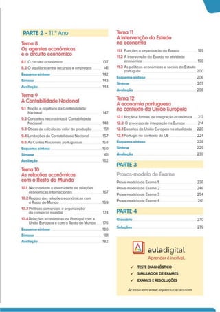PARTE 2-11.° Ano
Tema 8
Os agentes económicos
e o circuito económico
8.1 O circuito económico 137
8.2 O equilíbrio entre recursos e empregos 141
Esquema-síntese 142
Síntese 143
Avaliação 144
Tema 9
A Contabilidade Nacional
9.1 Noção e objetivos da Contabilidade
Nacional 147
9.2 Conceitos necessários à Contabilidade
Nacional 148
9.3 Óticas de cálculo do valor da produção 151
9.4 Limitações da Contabilidade Nacional 157
9.5 As Contas Nacionais portuguesas 158
Esquema-síntese 160
Síntese 161
Avaliação 162
Tema 10
As relações económicas
com o Resto do Mundo
10.1 Necessidade e diversidade de relações
económicas internacionais 167
10.2 Registo das relações económicas com
o Resto do Mundo 169
10.3 Políticas comerciais e organização
do comércio mundial 174
10.4Relações económicas de Portugal com a
União Europeia e com o Resto do Mundo 176
Esquema-síntese 180
Síntese
Avaliação
181
182
Tema 11
A intervenção do Estado
na economia
11.1 Funções e organização do Estado 189
11.2 A intervenção do Estado na atividade
económica 190
11.3 As políticas económicas e sociais do Estado
português 200
Esquema-síntese 206
Síntese 207
Avaliação 208
Tema 12
A economia portuguesa
no contexto da União Europeia
12.1 Noção e formas de integração económica 213
12.2 O processo de integração na Europa 214
12.3 Desafios da União Europeia na atualidade 220
12.4 Portugal no contexto da UE 224
Esquema-síntese 228
Síntese 229
Avaliação 230
PARTE 3
Provas-modelo de Exame
Prova-modelo de Exame 1 236
Prova-modelo de Exame 2 246
Prova-modelo de Exame 3 254
Prova-modelo de Exame 4 261
PARTE 4
Glossário 270
Soluções 279
auladigitaL
Aprenderé incrível.
✓ TESTE DIAGNÓSTICO
✓ SIMULADOR DE EXAMES
✓ EXAMES E RESOLUÇÕES
A
Acesso em www.leyaeducacao.com
 