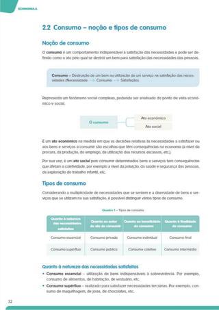 2.2 Consumo - noção e tipos de consumo
Noção de consumo
O consumo é um comportamento indispensável a satisfação das necessidades e pode ser de­
finido como o ato pelo qual se destrói um bem para satisfação das necessidades das pessoas.
Consumo - Destruição de um bem ou utilização de um serviço na satisfação das neces­
sidades (Necessidade Consumo Satisfação).
Representa um fenómeno social complexo, podendo ser analisado do ponto de vista econó­
mico e social.
É um ato económico na medida em que as decisões relativas às necessidades a satisfazer ou
aos bens e serviços a consumir são escolhas que têm consequências na economia (a nível da
procura, da produção, do emprego, da utilização dos recursos escassos, etc.).
Por sua vez, é um ato social pois consumir determinados bens e serviços tem consequências
que afetam a coletividade, por exemplo a nível da poluição, da saúde e segurança das pessoas,
da exploração do trabalho Infantil, etc.
Tipos de consumo
Considerando a multiplicidade de necessidades que se sentem e a diversidade de bens e ser­
viços que se utilizam na sua satisfação, é possível distinguir vários tipos de consumo.
Quanto à natureza das necessidades satisfeitas
• Consumo essencial - utilização de bens indispensáveis à sobrevivência. Por exemplo,
consumo de alimentos, de habitação, de vestuário, etc.
• Consumo supérfluo - realizado para satisfazer necessidades terciárias. Por exemplo, con­
sumo de maquilhagem, dejoias, de chocolates, etc.
32
 