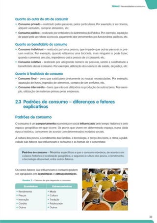 TEMA 2 Necesstdadese consumo W
Quanto ao autor do ato de consumir
• Consumo privado - realizado pelas pessoas, pelos particulares. Por exemplo, ir ao cinema,
adquinr vestuário, comprar alimentos, etc.
• Consumo público - realizado por entidades da Administração Pública. Por exemplo, aquisição
de papel pela secretaria da escola, pagamento dos vencimentos aosfuncionários públicos, etc.
Quanto ao beneficiário do consumo
• Consumo Individual - realizado por uma pessoa, que impede que outras pessoas o pos­
sam realizar. Por exemplo, quando utlizamos uma bicicleta, mais ninguém o pode fazer,
quando comemos um pão. Impedimos outra pessoa de o consumir, etc.
• Consumo coletivo - realizado por um grande número de pessoas, sendo a coletividade a
beneficiária desse consumo. Por exemplo, utilização dos serviços de saúde, dejustiça, etc.
Quanto à finalidade do consumo
• Consumo final - bens que satisfazem diretamente as nossas necessidades. Por exemplo,
aquisição de livros, ingestão de alimentos, compra de um perfume, etc.
• Consumo Intermédio - bens que vão ser utilizados na produção de outros bens. Porexem­
plo. utilização de matérias-primas pelas empresas.
2.3 Padrões de consumo - diferenças e fatores
explicativos
Padrões de consumo
O consumo é um comportamento económico e social Influenciado pelo tempo histórico e pelo
espaço geográfico em que ocorre. Os povos que vivem em determinado espaço, numa dada
época histórica, consomem de acordo com determinados modelos sociais.
A cultura dos povos, o rendimento das famílias, a tecnologia, o preço dos bens, o clima, a publi­
cidade são fatores que influenciam o consumo e as formas de o concretizar.
Padrões de consumo - Modelos específicos a que o consumo obedece, de acordo com
a época histórica e localização geográfica, e segundo a cultura dos povos, o rendimento,
a tecnologia disponível, entre outros fatores.
Os vános fatores que influenciam o consumo podem
ser agrupados em económicos e extraeconomlcos
Quadro 2 - Fatores de que depende o consumo
• Rendimento • Moda
• Preços
• Inovação
• Crédito
• Outros
• Cultura
• Tradição
• Publicidade
• Outros
33
 