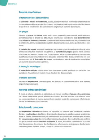 Fatores económicos
O rendimento dos consumidores
O consumo e função do rendimento, ou seja, qualquer alteração no nível de rendimentos dos
consumidores reflete-se no nível de consumo, mantendo-se tudo o resto constante. Um aumen­
to do nível de rendimentos dos consumidores originará um aumento do consumo.
Os preços
Quando os preços são baixos, maior será a nossa propensão para consumir, vertficando-se o
contrário quando os preços sao altos Há. no entanto, que considerar o nível de rendimentos
que Influencia também o consumo: quando se verifica um aumento dos preços mantendo-se
o rendimento, diminui a capacidade aquisitiva dos consumidores e. consequentemente, o con­
sumo.
A variação dos preços, associada a variações não proporcionais do rendimento, afeta de modo
diverso os consumos essenciais e supérfluos. O aumento dos preços, quando não é acompa­
nhado por um aumento proporcional do rendimento, irá reduzir principalmente os consumos
supérfluos pois os consumidores terão de gastar uma maior fatia do seu rendimento nos con­
sumos essenciais. A diminuição dos preços, mantendo-se o nível de rendimentos, possibilitará
um aumento dos consumos supérfluos.
A Inovação tecnológica
A Inovação tecnológica origina novos bens que geram grande apetência por parte dos con­
sumidores. Novos telemóveis com novas funções são disso exemplo.
O crédito bancário
Através de empréstimos contraídos junto dos bancos, os consumidores terão mais dinheiro
disponível para consumir.
Fatores extraeconómicos
A moda, a cultura, a tradição, a publicidade, as marcas constituem fatores extraeconómicos.
de caráter sodocultural que se refletem no consumo. Adquinr produtos que estão na moda
ou comprar produtos de marcas que conferem estatuto social são exemplos da influência dos
fatores extraeconómicos no consumo.
Estrutura do consumo
As despesas de consumo das famílias são repartidas por diversos tipos de bens de consumo.
Sendo o rendimento um dos fatores determinantes do consumo, as diferenças de rendimentos
entre as famílias determinam variações diferenciadas no consumo dos diversos tipos de bens.
Os consumos essenciais são menos influenciados pela variação dos rendimentos, ao contrário
do que acontece com os consumos supérfluos. É, assim, importante conhecer não só o valor
total das despesas de consumo das famílias como a forma como a despesa se distribui pelos
diferentes grupos de bens, ou seja, conhecer a estrutura do consumo.
34
 