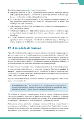 TEMA2 Necessidadeseconsumo
Da análise dos valores do quadro 5 pode concluir-se que:
• em Portugal, entre 1995 e 2016. o coeficiente orçamental relativo à alimentação diminuiu
(de 18,5% para 16.9%), enquanto a percentagem de gastos com as rubricas <bens e serviços
diversos», «restaurantes e hotéis» e habitação aumentou;
• na UE-28 a evolução foi no mesmo sentido, ou seja, diminuiu o coeficiente orçamental re­
lativo aos produtos alimentares (de 14.0% para 12,2%). e aumentou o peso da despesa com
a habitação (de 22,0% para 24,5%);
• em Portugal e na UE-28. em 2016. a despesa com a habitação constituía a rubrica com o
maior coeficiente orçamental;
• em Portugal e na UE-28. entre 1995 e 2016, registou-se um aumento do rendimento dispo­
nível das famílias, dada a diminuição do coeficiente orçamental com a rubrica alimentação
(lei de Engel).
• na UE-28 o rendimento das famílias é. em média, superior ao rendimento das famílias por­
tuguesas. em ambos os anos, pois a percentagem do rendimento gasta na alimentação no
conjunto dos países da UE-28 é infenor aos valores apresentados pelas famílias portuguesas.
2.5 A sociedade de consumo
Após a Revolução Industrial e as permanentes descobertas científicas e tecnológicas, a produ­
ção começou a exceder as necessidades de consumo das populações dos países mais indus­
trializados e desenvolvidos. Em meados do século XX. o eixo das preocupações dos empresá­
rios deslocou-se da esfera da produção para a das vendas. Surge, então, todo um conjunto de
estudos para encontrar soluções para o escoamento do excesso de produção. O marketing e a
publicidade passam a sertão ou mais importantes que a própna produção.
A cnação de novas necessidades passa a constituir uma estratégia de escoamento da constan­
te e exponencial produção. Consome-se para escoar a produção. É a chamada sociedade de
consumo - uma sociedade de abundância, com bens baratos, de duração limitada e produzi­
dos em séne. O consumo massiflca-se com a oferta destes bens produzidos em série, a custos
baixos, sem grande qualidade ou duração.
Para escoar tal profusão de bens, o comércio adapta-se - surgindo os grandes centros comer­
ciais. os hipermercados etc.
Sociedade de consumo - E a sociedade em que a oferta de bens excede a procura,
sendo os bens produzidos em larga escala, em série e de duração efémera. Criar novas
necessidades, produzir e vender são os fins deste tipo de sociedade.
Na sociedade de consumo é necessário que o desejo de comprar esteja sempre presente
para dar resposta à crescente produção por parte das empresas. O consumidor, os seus de­
sejos e a sua vontade de comprar constituem o foco de atenção de produtores e vendedores.
A publicidade e o marketing são técnicas essenciais à sociedade de consumo.
As inovações, as novas tecnologias e a produção em séne permitiram às empresas lançar no
mercado grande quantidade de produtos com preços acessíveis. A publicidade, a moda, a
facilidade de acesso ao crédito, são. por sua vez. fatores que estimulam o consumo, multas
vezes de uma forma excessiva e até pengosa para a saúde e segurança do consumidor.
37
 
