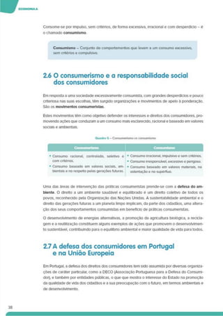Consome-se por Impulso, sem critérios. de forma excessiva. Irracional e com desperdício - é
o chamado consumlsmo.
38
Consumlsmo - Conjunto de comportamentos que levam a um consumo excessivo,
sem critérios e compulsivo.
2.6 O consumerismo e a responsabilidade social
dos consumidores
Em resposta a uma sociedade excessivamente consumista. com grandes desperdícios e pouco
criteriosa nas suas escolhas, têm surgido organizações e movimentos de apelo à ponderação.
São os movimentos consumeristas.
Estes movimentos têm como objetivo defender os interesses e direitos dos consumidores, pro­
movendo ações que conduzam a um consumo mais esclarecido, racional e baseado em valores
sociais e ambientais.
Quadro 5 - Consumerismo vs consumtsmo
Consumerismo
• Consumo racional, controlado, seletivo e
com critérios.
• Consumo baseado em valores sociais, am­
bientais e no respeito pelas gerações futuras.
• Consumo irracional, impulsivo e sem critérios.
• Consumo irresponsável, excessivo e perigoso.
• Consumo baseado em valores materiais, na
ostentação e no supérfluo.
Uma das áreas de intervenção das práticas consumeristas prende-se com a defesa do am­
biente. O direito a um ambiente saudável e equilibrado é um direito coletivo de todos os
povos, reconhecido pela Organização das Nações Unidas. A sustentabilidade ambiental e o
direito das gerações futuras a um planeta limpo implicam, da parte dos cidadãos, uma altera­
ção dos seus comportamentos consumistas em benefício de práticas consumeristas.
O desenvolvimento de energias alternativas, a promoção da agricultura biológica, a recicla­
gem e a reutilização constituem alguns exemplos de ações que promovem o desenvolvimen­
to sustentável, contribuindo para o equilíbrio ambiental e maior qualidade de vida para todos.
2.7 A defesa dos consumidores em Portugal
e na União Europeia
Em Portugal, a defesa dos direitos dos consumidores tem sido assumida por diversas organiza­
ções de caráter particular, como a DECO (Associação Portuguesa para a Defesa do Consumi­
dor). e também por entidades públicas, o que que mostra o interesse do Estado na promoção
da qualidade de vida dos cidadãos e a sua preocupação com o futuro, em termos ambientais e
de desenvolvimento.
 