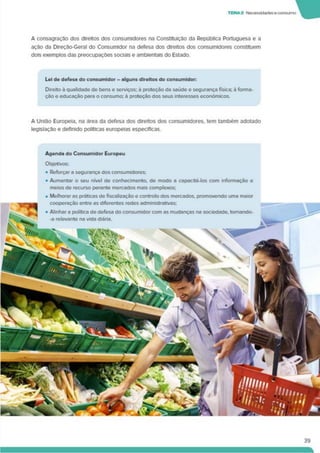 TEMA2 Necessidadeseconsumo
A consagração dos direitos dos consumidores na Constituição da República Portuguesa e a
ação da Direção-Geral do Consumidor na defesa dos direitos dos consumidores constituem
dois exemplos das preocupações sociais e ambientais do Estado.
Lei de defesa do consumidor - alguns direitos do consumidor:
Direito á qualidade de bens e serviços: a proteção da saúde e segurança física; à forma­
ção e educação para o consumo: à proteção dos seus interesses económicos.
A União Europeia, na área da defesa dos direitos dos consumidores, tem também adotado
legislação e definido políticas europeias específicas.
Agenda do Consumidor Europeu
Objetivos:
• Reforçar a segurança dos consumidores:
• Aumentar o seu nível de conhecimento, de modo a capacitá-los com informação e
meios de recurso perante mercados mais complexos;
• Melhorar as práticas de fiscalização e controlo dos mercados, promovendo uma maior
39
 