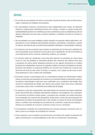 TEMAS Necessidadeseconsumo
SÍNTESE
✓ O conceito de necessidade encontra-se associado à ausência de bem-estar. Avida humana
exige a satisfaçao de múltiplas necessidades.
✓ As necessidades humanas caractenzam-se pela multiplicidade (sâo muitas, de diferente
natureza e origem); pela relatividade (variam com o tempo, o espaço e o grupo social); pela
substitulbilldade (podem ser satisfeitas por bens substitutos) e pela saclabilidade (ao fim de
algumas utilizações dos bens que as podem satisfazer, o Indivíduo encontra-se saciado ou
satisfeito).
✓ As necessidades, porserem múltiplas, podem classificar-se segundo critérios diferentes: o da
importância na sua satisfação (necessidades pnmánas. secundárias e terciárias); e quanto
ao número de pessoas que as sentem (necessidades individuais e necessidades coletivas).
✓ O consumo é um ato económico que consiste na destruição de um bem para satisfação de
uma necessidade e que resulta de uma escolha; mas é. igualmente, um ato social dadas as
suas Implicações éticas, humanas, ambientais, políticas, por exemplo.
✓ O consumo pode ser classificado como final (não Intervém na produção de outros bens,
como no caso das famílias) ou intermédio (própno das empresas que utilizam bens para
a produção de outros bens); individual (consumo de um agente económico) ou coletivo
(consumo da coletividade); essencial ou supérfluo; público (consumo do Estado) ou privado
(consumo das famílias ou empresas). Padrões de consumo são modelos de consumo que
decorrem do facto de este variar no tempo, no espaço, com o grupo social a que as pes­
soas pertencem e com a cultura das sociedades.
✓ É possível calcular a percentagem que os consumidores gastam em alimentação relativa­
mente ao total das suas despesas de consumo ou orçamento familiar (coeficiente orçamen­
tal relativo a alimentação) e relacionar esse coeficiente com o rendimento das famílias. Esta
relação foi estabelecida por Engel. que afirmou que quanto maior fosse esse coeficiente
orçamental, menor seria o rendimento das famílias (lei de Engel).
✓ O consumo é uma das componentes mais importantes da economia dos países industriali­
zados. Decorrente das constantes descobertas científicas e tecnológicas e do consequen­
te crescimento económico destes países, a produção tem excedido, em multas situações,
as necessidades de consumo das populações, deslocando o centro das preocupações dos
empresános da esfera da produção para a das vendas. A criação de novas necessidades
passa a constituir uma estratégia de escoamento da constante e exponencial produção -
estamos na sociedade de consumo. Consome-se para escoar a produção.
✓ O consumismo. traduzido em comportamentos de consumo excessivo, irracional e sem cri­
térios. torna-se na imagem da sociedade de consumo.
✓ Como resposta a uma sociedade excesslvamente consumlsta. têm surgido movimentos de
apelo à ponderação e à responsabilidade social. São os movimentos consumenstas.
41
 