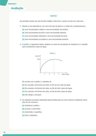Avaliação
GRUPO I
As questões abaixo são de escolha múltipla. Selecione a opção correta em cada uma.
1. Quanto à sua importância, um carro de topo de gama e a saúde são. respetivamente.
(A) uma necessidade coletiva e uma necessidade secundária.
(B) uma necessidade terciáda e uma necessidade pnmária.
(C) uma necessidade individual e uma necessidade terciária.
(D) uma necessidade secundária e uma necessidade pnmária.
2. O gráfico 1 apresenta dados relativos ao nível de saciedade do indivíduo A. à medida
que vai bebendo copos de água.
De acordo com o gráfico, o indivíduo A
(A) fica saciado, em termos de sede, ao fim de um copo de água.
(B) fica saciado, em termos de sede, ao fim de dois copos de água.
(C) fica saciado, em termos de sede, ao fim de três copos de água.
(D) não atinge a saciação.
3. Os materiais escolares adquiridos pelas famílias para as suas chanças constituem exem­
plos de um consumo
(A) individual e público.
(B) privado e intermédio.
{C) intermédio e supérfluo.
(D) final e individual.
42
 