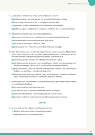 TEMA2 Necessidades econsumo
4. A utilização de fermento por uma padana constitui um consumo
(A) coletivo porque o pão é consumido por um grande número de pessoas.
(B) final, porque o fermento vai ser incorporado no produto final.
(C) intermédio, porque o fermento vai ser transformado num bem final.
(D) público, porque o Estado tem de assegurar a satisfação das necessidades básicas.
5. O consumo das famílias depende, entre outros fatores.
(A) dos preços dos bens e dos coeficientes orçamentais relativos à habitação.
(B) dos rendimentos dos consumidores e do meio social.
(C) da inovação tecnológica e da lei de Engel.
(D) das marcas e dos coeficientes orçamentais relativos à educação.
6. Num determinado país, o rendimento disponível das famílias aumentou. Mantendo-se
tudo o resto constante, o valor monetário gasto em alimentação e bebidas não alcoóli­
cas fez o respetivo coeficiente orçamental aumentar. Esta afirmação é
(A) verdadeira, porque é necessário satisfazer necessidades básicas.
(B) verdadeira, porque de acordo com a lei de Engel. a relação entre a despesa em ali­
mentação e bebidas não alcoólicas e o rendimento disponível aumentou.
(C) falsa, porque não é possível aumentar a relação entre a despesa em alimentação e
bebidas não alcoólicas e o rendimento disponível.
(D) falsa, porque de acordo com a lei de Engel, a relação entre a despesa em alimenta­
ção e bebidas não alcoólicas e o rendimento disponível diminuiu.
7. O consumismo e o consumerismo são dois fenómenos que apresentam respetivamente
as seguintes características
(A) consumo impulsivo e consumo irracional.
(B) consumo racional e consumo baseado em valores ambientais.
(C) consumo indiscriminado e consumo baseado em valores sociais.
(D) consumo controlado e consumo sem considerar as suas consequências.
GRUPO II
1. As necessidades são múltiplas, individuais ou coletivas.
1.1 Explicite a afirmação anterior, através de exemplos.
1.2 Apresente uma noção de necessidade.
43
 