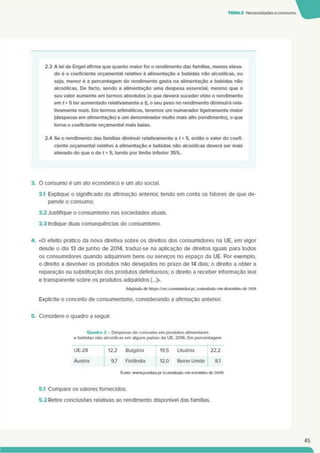TEMA2 Necessidades econsumo
2.3 A lei de Engel afirma que quanto maior for o rendimento das famílias, menos eleva­
do é o coeficiente orçamental relativo ã alimentação e bebidas não alcoólicas, ou
seja, menor é a percentagem do rendimento gasta na alimentação e bebidas não
alcoólicas. De facto, sendo a alimentação uma despesa essencial, mesmo que o
seu valor aumente em termos absolutos (o que deverá suceder visto o rendimento
em t+ 5 ter aumentado relativamente a t), o seu peso no rendimento diminuirá rela­
tivamente mais. Em termos aritméticos, teremos um numerador ligeiramente maior
(despesas em alimentação) e um denominador muito mais alto (rendimento), o que
toma o coeficiente orçamental mais baixo.
2.4 Se o rendimento das famílias diminuir relativamente a t + 5, então o valor do coefi­
ciente orçamental relativo ã alimentação e bebidas não alcoólicas deverá ser mais
elevado do que o de t+ 5. tendo por limite inferior 35%.
3. O consumo é um ato económico e um ato social.
3.1 Explique o significado da afirmação anterior, tendo em conta os fatores de que de­
pende o consumo.
3.2 Justifique o consumismo nas sociedades atuais.
3.3 Indique duas consequências do consumismo.
4. <0 efeito prático da nova diretiva sobre os direitos dos consumidores na UE. em vigor
desde o dia 13 de junho de 2014. traduz-se na aplicação de direitos iguais para todos
os consumidores quando adquinrem bens ou serviços no espaço da UE. Por exemplo,
o direito a devolver os produtos nâo desejados no prazo de 14 dias; o direito a obter a
reparação ou substituição dos produtos defeituosos; o direito a receber informação leal
e transparente sobre os produtos adquiridos [...]».
Adaptado de https://cec.consunitdor.pt. consultado em dezembro de 2018
Explicite o conceito de consumensmo. considerando a afirmação anterior.
5. Considere o quadro a seguir.
Quadro 2 - Despesas de consumo em produtos alimentares
e bebidas não alcoólicas em alguns paises da UE. 2016. Em percentagem
UE-28
~T123 Bulgána 19.5 Lituânia 22.2
Áustria 97 Finlândia 12.0 Reino Unido 8.1
Fonte: wwwpordata.pt (consultadoem setembro de 2018)
5.1 Compare os valores fornecidos.
5.2 Retire conclusões relativas ao rendimento disponível das famílias.
45
 