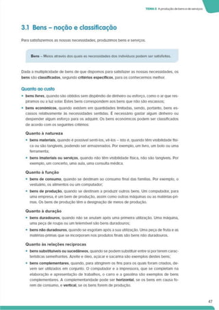 TEMA 3 A produçãode bense de serviços
3.1 Bens - noção e classificação
Para satisfazermos as nossas necessidades, produzimos bens e serviços.
Bens - Meios através dos quais as necessidades dos indivíduos podem ser satisfeitas.
Dada a multiplicidade de bens de que dispomos para satisfazer as nossas necessidades, os
bens sâo classificados, segundo critérios específicos, para os conhecermos melhor.
Quanto ao custo
• bens livres, quando sâo obtidos sem dispêndio de dinheiro ou esforço, como o ar que res­
piramos ou a luz solar. Estes bens correspondem aos bens que nâo são escassos;
• bens económicos, quando existem em quantidades limitadas, sendo, portanto, bens es­
cassos relativamente às necessidades sentidas. É necessáno gastar algum dinheiro ou
despender algum esforço para os adquirir. Os bens económicos podem ser classificados
de acordo com os seguintes critérios:
Quanto à natureza
• bens materiais, quando é possível senti-los. vê-los - isto ê, quando têm visibilidade físi­
ca ou sâo tangíveis, podendo ser armazenados. Por exemplo, um livro, um bolo ou uma
ferramenta:
• bens Imateriais ou serviços, quando não têm visibilidade física, não são tangíveis. Por
exemplo, um concerto, uma aula, uma consulta médica.
Quanto à função
• bens de consumo, quando se destinam ao consumo final das famílias. Por exemplo, o
vestuárto, os alimentos ou um computador;
• bens de produção, quando se destinam a produzir outros bens. Um computador, para
uma empresa, é um bem de produção, assim como outras máquinas ou as matérias-pri­
mas. Os bens de produção têm a designação de meios de produção.
Quanto a duração
• bens duradouros, quando não se anulam após uma primeira utilização. Uma máquina,
uma peça de roupa ou um telemóvel são bens duradouros;
• bens nâo duradouros, quando se esgotam após a sua utilização. Uma peça de fruta e as
matérias-pnmas que se Incorporam nos produtos finais são bens não duradouros.
Quanto às relações recíprocas
• bens substituíveis ou sucedâneos, quando se podem substituir entre si porterem carac­
terísticas semelhantes. Azeite e óleo, açúcar e sacarina são exemplos destes bens;
• bens complementares, quando, para atingirem os fins para os quais foram criados, de­
vem ser utilizados em conjunto. O computador e a impressora, que se completam na
elaboração e apresentação de trabalhos, o carro e a gasolina são exemplos de bens
complementares. A complementandade pode ser horizontal, se os bens em causa fo­
rem de consumo, e vertical, se os bens forem de produção.
47
 