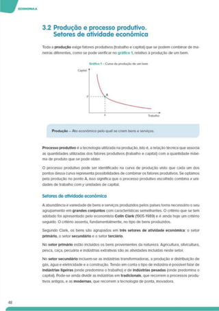 3.2 Produção e processo produtivo.
Setores de atividade económica
Toda a produção exige fatores produtivos (trabalho e capital) que se podem combinar de ma­
neiras diferentes, como se pode verificar no gráfico 1. relativo á produção de um bem.
Produção - Ato económico pelo qual se criam bens e serviços.
Processo produtivo e a tecnologia utilizada na produção. Isto é. a relação técnica que associa
as quantidades utilizadas dos fatores produtivos (trabalho e capital) com a quantidade máxi­
ma de produto que se pode obter.
O processo produtivo pode ser identificado na curva de produção visto que cada um dos
pontos dessa curva representa possibilidades de combinar os fatores produtivos. Se optamos
pela produção no ponto A, isso significa que o processo produtivo escolhido combina x uni­
dades de trabalho com y unidades de capital.
Setores de atividade económica
A abundância e variedade de bens e serviços produzidos pelos países torna necessário o seu
agrupamento em grandes conjuntos com características semelhantes. O critério que se tem
adotado foi apresentado pelo economista Colln Clark (1905-1989) e é ainda hoje um critério
seguido. O critério assenta, fundamentalmente, no tipo de bens produzidos.
Segundo Clark, os bens são agrupados em três setores de atividade económica: o setor
primário, o setor secundário e o setor terciário.
No setor primário estão incluídos os bens provenientes da natureza. Agricultura, silvicultura,
pesca, caça, pecuária e indústrias extrativas sáo as atividades incluídas neste setor.
No setor secundário incluem-se as indústrias transformadoras, a produção e distribuição de
gás. água e eletricidade e a construção. Tendo em conta o tipo de Indústria é possível falar de
Indústrias ligeiras (onde predomina o trabalho) e de Indústrias pesadas (onde predomina o
capital). Pode-se ainda dividir as indústrias em tradicionais, que recorrem a processos produ­
tivos antigos, e as modernas, que recorrem a tecnologia de ponta. Inovadora.
48
 