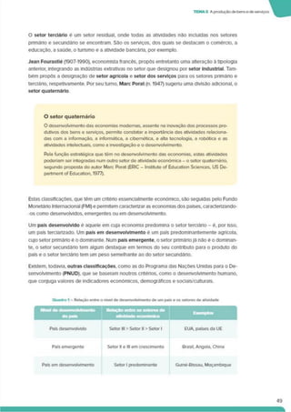 TEMA 3 A produçãode bense de serviços
O setor terciário é um setor residual, onde todas as atividades não incluídas nos setores
pnmário e secundário se encontram. São os serviços, dos quais se destacam o comércio, a
educação, a saúde, o turismo e a atividade bancária, por exemplo.
Jean Fourastlé (1907-1990), economista francês, propôs entretanto uma alteração à tipologia
anterior, integrando as Indústrias extrativas no setor que designou por setor Industrial. Tam­
bém propôs a designação de setor agrícola e setor dos serviços para os setores primáno e
terciário, respeúvamente. Por seu turno. Marc Porat (n. 1947) sugenu uma divisão adicional, o
setor quaternário
O setor quaternário
O desenvolvimento das economias modernas, assente na inovação dos processos pro­
dutivos dos bens e serviços, permite constatar a importância das atividades relaciona­
das com a informação, a informática, a cibernética, a alta tecnologia, a robótica e as
atividades intelectuais, como a investigação e o desenvolvimento.
Pela função estratégica que têm no desenvolvimento das economias, estas atividades
poderiam ser integradas num outro setor de atividade económica - o setor quaternário,
segundo proposta do autor Marc Porat (ERIC - Institute of Education Sciences. US De-
partment of Education. 1977).
Estas classificações, que têm um critério essenciaImente económico, são seguidas pelo Fundo
Monetário Internacional (FMI) e permitem caracterizar as economias dos países, caracterizando-
-os como desenvolvidos, emergentes ou em desenvolvimento.
Um país desenvolvido é aquele em cuja economia predomina o setor terciário - é. por isso,
um país tercianzado. Um país em desenvolvimento é um país predominantemente agrícola,
cujo setor primário é o dominante. Num país emergente, o setor primário já não é o dominan­
te, o setor secundário tem algum destaque em termos do seu contributo para o produto do
país e o setor terciário tem um peso semelhante ao do setor secundário.
Existem, todavia, outras classificações, como as do Programa das Nações Unidas para o De­
senvolvimento (PNUD). que se baseiam noutros critérios, como o desenvolvimento humano,
que conjuga valores de indicadores económicos, demográficos e sociais/culturais.
Quadro 1 - Relação entre o nrvel de desenvolvimento de um pais e os setores de atividade
Rctoçfto entro os setores de
Exemplos |
! dopas
Pais desenvolvido Setor III > Setor II > Setor 1 EUA. países da UE
País emergente Setor II e III em crescimento Brasil, Angola. China
País em desenvolvimento Setor 1 predominante Guiné-Blssau. Moçambique
49
 