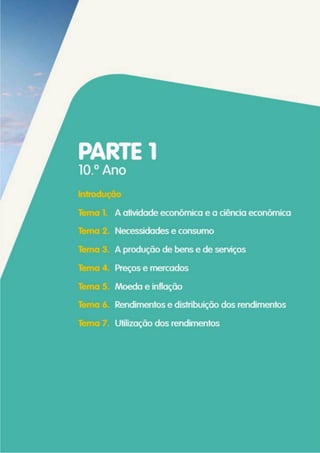 PARTE 1
10° Ano
Introdução
Tema 1. A atividade económica e a ciência económica
Tema 2. Necessidades e consumo
Tema 3. A produção de bens e de serviços
Tema 4. Preços e mercados
Tema 5. Moeda e inflação
Tema 6. Rendimentos e distribuição dos rendimentos
Tema 7. Utilização dos rendimentos
 