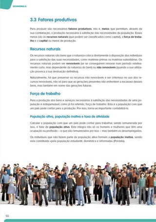 3.3 Fatores produtivos
Para produzir são necessários fatores produtivos, isto e. meios que permitam, através da
sua combinação, a produção necessária à satisfação das necessidades da população. Esses
meios são os recursos naturais (que podem ser classificados como capital), a força de traba­
lho e o capital ou meios de produção.
Recursos naturais
Os recursos naturais são bens que a natureza coloca diretamente à disposição dos indivíduos
para a satisfação das suas necessidades, como matérias-primas ou matéhas subsidiárias. Os
recursos naturais podem ser renováveis (se se conseguirem renovar num período relativa­
mente curto, mas dependente da natureza do bem) ou não renováveis (quando a sua utiliza­
ção provoca a sua destruição definitiva).
Naturalmente, há que preservar os recursos não renováveis e ser criterioso no uso dos re­
cursos renováveis, não só para que as gerações presentes não enfrentem a escassez desses
bens, mas também em nome das gerações futuras.
Força de trabalho
Para a produção dos bens e serviços necessános à satisfação das necessidades de uma po­
pulação é Indispensável, comoJá foi referido, força de trabalho. Esta é a população com que
um país pode contar para a produção. Por isso, torna-se importante contabilizá-la.
População ativa, população Inativa e taxa de atividade
Calcular a população com que um país pode contar para trabalhar, sendo remunerada por
isso, é falar de população ativa Esta integra não só os homens e mulheres que têm uma
ocupação ou profissão -e que são remunerados por isso - mas também os desempregados.
Os indivíduos que não fazem parte da população ativa formam a população Inativa, sendo
esta constituída «pela população estudantil, doméstica e reformada» (Pordata).
50
 