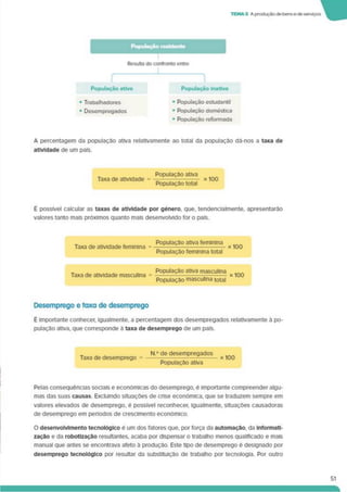 TEMA 3 A produçãode bense de serviços
Resulta do confronto entre
População ativa População Inativa
• Trabalhadores
• Desempregados
■ População estudantil
• População doméstica
• População reformada
A percentagem da população ativa relativamente ao total da população dá-nos a taxa de
atividade de um país.
Taxa de atividade =
População ativa
População total
x 100
É possível calcular as taxas de atividade por género, que. tendencialmente. apresentarão
valores tanto mais próximos quanto mais desenvolvido for o país.
Taxa de atividade feminina =
População ativa feminina
População feminina total
x 100
Taxa de atividade masculina =
População ativa masculina
População masculina total
Desemprego e taxa de desemprego
é Importante conhecer, igualmente, a percentagem dos desempregados relativamente à po­
pulação ativa, que corresponde à taxa de desemprego de um país.
Taxa de desemprego =
N.° de desempregados
População ativa
x 100
I
Pelas consequências sociais e económicas do desemprego, é importante compreender algu­
mas das suas causas. Excluindo situações de crise económica, que se traduzem sempre em
valores elevados de desemprego, é possível reconhecer, igualmente, situações causadoras
de desemprego em períodos de crescimento económico.
O desenvolvimento tecnológico é um dos fatores que. por força da automação, da Informati­
zação e da robotlzaçâo resultantes, acaba por dispensar o trabalho menos qualificado e mais
manual que antes se encontrava afeto à produção. Este üpo de desemprego é designado por
desemprego tecnológico por resultar da substituição de trabalho por tecnologia. Por outro
51
 