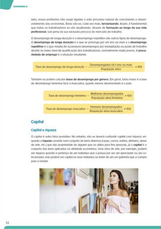 lado, novas profissões irão surgir ligadas a este processo natural de crescimento e desen­
volvimento das economias. Estas vão-se. cada vez mais, terclarlzando. Assim, é fundamental
que todos os trabalhadores se vão atualizando, através de formação ao longo da sua vida
profissional, sob pena da sua exclusão precoce do mercado de trabalho.
O desemprego de longa duração e o desemprego repetitivo são outros tipos de desemprego.
O desemprego de longa duração é o que se prolonga por um ano ou mais e o desemprego
repetitivo é o que resulta de sucessivos desempregos por inadaptação ao posto de trabalho
devido ao baixo nível de qualificação dos trabalhadores, normalmente multojovens. A preca­
riedade de emprego e a situação resultante.
Taxa de desemprego de longa duração =
Desempregados ha 1 ano ou mais
População ativa
x 100
Também se podem calcular taxas de desemprego por género. Em geral, tanto maior é a taxa
de desemprego feminina face à masculina, quanto menos desenvolvido é o país.
Taxa de desemprego feminino =
Mulheres desempregadas
População ativa feminina
Taxa de desemprego masculino
Homens desempregados
População ativa masculina
Capital
Capital e riqueza
O capital é outro fator produtivo. No entanto, não se deverá confundir capital com riqueza: en­
quanto a riqueza consiste num conjunto de bens diversos (casas, carros, aviões, dinheiro, obras
de arte, etc.) que sõo propriedade de alguém que os utiliza para fins pessoais, já o capital é o
conjunto dos bens aplicados na atividade económica. Uma obra de arte, por exemplo, poderá
ser riqueza quando é pertença de um indivíduo que a possui por ser um apreciador ou um co­
lecionador. mas poderá ser capital se esse indivíduo se tratar de um um galensta que a compra
para a vender.
52
 