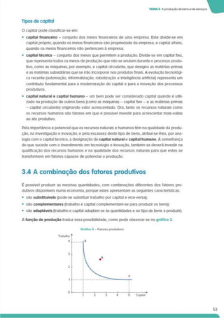 TEMA 3 A produçãode bense de serviços
Tipos de capital
O capital pode classlflcar-se em:
• capital financeiro - conjunto dos meios financeiros de uma empresa. Este divide-se em
capital próprio, quando os meios financeiros são propriedade da empresa, e capital alheio,
quando os meios financeiros não pertencem à empresa;
• capital técnico - conjunto dos meios que permitem a produção. DMde-se em capital fixo,
que representa todos os meios de produção que nâo se anulam durante o processo produ­
tivo, como as máquinas, por exemplo, e capital circulante, que designa as matérias-primas
e as matérias subsidiárias que se Irão Incorporar nos produtos finais. A evolução tecnológi­
ca recente (automação. Informatização, robotização e inteligência artificial) representa um
contnbuto fundamental para a modernização do capital e para a inovação dos processos
produtivos.
• capital natural e capital humano - um bem pode ser considerado capital quando é utili­
zado na produção de outros bens (como as máquinas - capital fixo - e as matérias-primas
- capital circulante) originando valor acrescentado. Ora. tanto os recursos naturais como
os recursos humanos são fatores em que é possível investir para acrescentar mais-valias
ao ato produtivo.
Pela importância e potencial que os recursos naturais e humanos têm na qualidade da produ­
ção. na investigação e inovação, e pela escassez deste tipo de bens, atribui-se-lhes, por ana­
logia com o capital técnico, a designação de capital natural e capital humano A semelhança
do que sucede com o investimento em tecnologia e inovação, também se deverá investir na
qualificação dos recursos humanos e na qualidade dos recursos naturais para que estes se
transformem em fatores capazes de potenciar a produção.
3.4 A combinação dos fatores produtivos
É possível produzir as mesmas quantidades, com combinações diferentes dos fatores pro­
dutivos disponíveis numa economia, porque estes apresentam as seguintes características:
• são substituíveis (pode-se substituir trabalho por capital e vice-versa);
• são complementares (trabalho e capital complementam-se para produzir os bens);
• são adaptáveis (trabalho e capital adaptam-se às quantidades e ao tipo de bens a produzir).
A função de produção traduz essa possibilidade, como pode observar-se no gráfico 2.
53
 