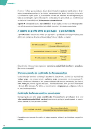 Podemos verificar que a produção de um determinado bem pode ser obtida através de di­
versas combinações dos fatores produtivos, trabalho e capital. Assim. 4 unidades de trabalho
e 1 unidade de capital (ponto X). 1 unidade de trabalho e 5 unidades de capital (ponto Y) ou
todas as combinações representadas pelos pontos da curva apresentada são possibilidades
tecnológicas de produção ou diferentes processos produtivos.
O ponto A corresponde a uma Impossibilidade de produção, por não haver fatores produti­
vos suficientes para produzir aquela quantidade (superior à da curva representada).
A escolha do ponto ótimo de produção - a produtividade
A produtividade e um conceito central que representa a quantidade/valor da produção que se
obtém com o emprego de uma certa quantidade/valor de trabalho ou capital.
Produtividade total =
Produção
Fatores produtivos utilizados
Produtividade média do trabalho =
Produção
Trabalho
Produtividade média do capital =
Produção
Capital
Naturalmente, interessará ao empresário aumentar a produtividade dos fatores produtivos.
Mas. como consegui-lo?
O tempo na escolha da combinação dos fatores produtivos
Como conseguir a melhor combinação dos fatores produtivos? A escolha vai depender da
variável tempo - se considerarmos o curtíssimo prazo, o empresário não tem qualquer hi­
pótese de alterar a combinação dos fatores produtivos. No entanto, se tivermos em conta o
curto prazo, já é possível alguma alteração - a do fator trabalho, dado que a do fator capital
é de mais difícil alteração. Por último, se considerarmos o longo prazo,já será possível alterar
os dois fatores produtivos.
Combinação dos fatores produtivos no curto prazo
Numa perspetiva de curto prazo, a combinação ótima dos fatores produtivos é dada pelo
valor mais alto da produtividade marginal (o aumento da produção gerado quando se aumen­
ta uma unidade do fator produtivo variável).
Produtividade marginal
Acréscimo de produção
Acréscimo de uma unidade de fator produtivo
Consideremos o exemplo do quadro da página seguinte, relativo a produtividade marginal do
trabalho.
54
 