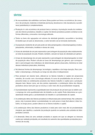 TEMA3 A produção cie bense de serviços
SÍNTESE
✓ As necessidades sâo satisfeitas com bens. Estes podem ser livres e económicos; de consu­
mo e de produção; materiais e imateriais (serviços), duradouros e não duradouros; sucedâ­
neos (substitutos) e complementares.
✓ Produção é o ato económico de produzir bens e serviços. A produção resulta da combina­
ção dos fatores produtivos, trabalho e capital. Os fatores produtivos podem combinar-se de
formas diferentes, consoante a tecnologia utilizada.
✓ Todos os bens são agrupados em setores de atividade (prtmárlo. secundário e terciário).
A medida que um país se desenvolve, o setor terciário vai-se tornando dominante.
✓ A população residente de um país pode ser ativa (empregados e desempregados) e inativa
(estudantes, reformados, inválidos e donas de casa).
✓ A taxa de atividade de um país representa a percentagem da população ativa relativamente
ao total da população do país. Podem, também, calcular-se taxas de atividade por género.
✓ A taxa de desemprego de um país representa a percentagem de desempregados no total
da população ativa. Podem calcular-se taxas de desemprego por género, que correspon­
dem à percentagem dos indivíduos de determinado género (masculino, feminino) no total
desses indivíduos (masculino, feminino).
✓ Há diversas formas de desemprego: tecnológico, repetitivo e de longa duração. Para com­
bater o desemprego, a formação ao longo da vida ativa é indispensável.
✓ Para produzir um mesmo bem. utllizam-se os fatores trabalho e capital em proporções
variadas, de acordo com a tecnologia utilizada. A curva de possibilidades de um bem re­
presenta todas as combinações possíveis dos fatores trabalho e capital para a produção
daquele bem. Nessa curva, um dos pontos representa a combinação ótima dos fatores
produtivos desse bem (em que se alcança o valor mais alto da produtividade marginal).
✓ A produtividade representa a quantldade/valor de produção de um bem que se obtém com
o emprego de certa quantldade/valor de trabalho ou de capital. Pode determinar-se a pro­
dutividade média geral, a produtividade do trabalho e a produtividade do capital.
✓ A combinação ótima dos fatores produtivos é influenciada pela variável tempo. No curtíssimo
prazo, não é possível alterar a produtividade; no curto prazo é mais fácil alterar o fator tra­
balho; no longo prazo, podem alterar-se os fatores trabalho e capital.
✓ A combinação ótima dos fatores produtivos é dada pelo valor mais alto da produtividade
marginal, que significa o aumento da produção quando se aumenta uma unidade do fator
produtivo variável.
✓ A dimensão ótima de uma unidade produtiva é aquela em que se atingem os menores
custos por unidade produzida, em resultado do aumento das quantidades produzidas (eco­
nomias de escala).
57
 