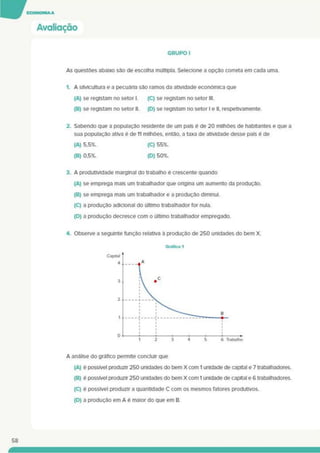 Avaliação
GRUPO I
As questões abaixo são de escolha múltipla. Selecione a opção correta em cada uma.
1. A silvicultura e a pecuária sâo ramos da atividade económica que
(A)se registam no setor I. (C) se registam no setor III.
(B) se registam no setor II. (D) se registam no setor I e II. respetivamente.
2. Sabendo que a população residente de um país é de 20 milhões de habitantes e que a
sua população ativa é de 11 milhões, entáo. a taxa de atividade desse país é de
(A) 5.5%. (C) 55%.
(B) 0.5%. (D) 50%.
3. A produtividade marginal do trabalho é crescente quando
(A) se emprega mais um trabalhador que ongina um aumento da produção.
(B) se emprega mais um trabalhador e a produção diminui.
(C) a produção adicional do último trabalhador for nula.
(D) a produção decresce com o último trabalhador empregado.
4. Observe a seguinte função relativa à produção de 250 unidades do bem X.
A análise do gráfico permite concluir que
(A) é possível produzir 250 unidades do bem X com 1 unidade de capital e 7 trabalhadores.
(B) é possível produzir 250 unidades do bem X com 1 unidade de capital e 6 trabalhadores.
(C) é possível produzir a quantidade C com os mesmos fatores produtivos.
(D) a produção em A é maior do que em B.
58
 
