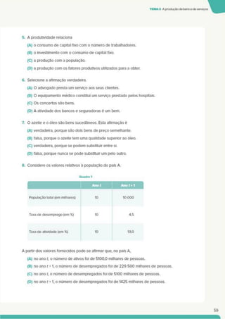 TEMA3 A produçãode bense de serviços
5. A produtividade relaciona
(A) o consumo de capital fixo com o número de trabalhadores.
(B) o investimento com o consumo de capital fixo.
(C) a produção com a população.
(D) a produção com os fatores produtivos utilizados para a obter.
6. Selecione a afirmação verdadeira.
(A) O advogado presta um serviço aos seus clientes.
(B) O equipamento médico constitui um serviço prestado pelos hospitais.
(C) Os concertos são bens.
(D) A atividade dos bancos e seguradoras é um bem.
7. O azeite e o óleo são bens sucedâneos. Esta afirmação é
(A) verdadeira, porque são dois bens de preço semelhante.
(B) falsa, porque o azeite tem uma qualidade superior ao óleo.
(C) verdadeira, porque se podem substituir entre sl.
(D) falsa, porque nunca se pode substituir um pelo outro.
8. Considere os valores relativos à população do país A
Quadro 1
Ano t
Anot+1 |
População total (em milhares) 10 10 000
Taxa de desemprego (em %) 10 4.5
Taxa de atividade (em %) 10 51.0
A partir dos valores fornecidos pode-se afirmar que. no país A.
(A) no ano t. o número de ativos foi de 5100.0 milhares de pessoas.
(B) no ano t +1. o número de desempregados foi de 229 500 milhares de pessoas.
(C) no ano t. o número de desempregados foi de 5100 milhares de pessoas.
(D) no ano t +1. o número de desempregados foi de 1425 milhares de pessoas.
59
 