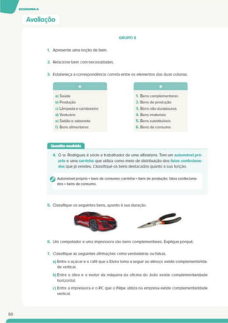 Avaliação
GRUPO II
1. Apresente uma noção de bem.
2. Relacione bem com necessidades.
3. Estabeleça a correspondência correta entre os elementos das duas colunas.
A
a) Saúde
b) Produção
c) Lâmpada e candeeeiro
d) Vestuário
e) Sabão e sabonete
f) Bens alimentares
1. Bens complementares
2. Bens de produção
3. Bens não duradouros
4. Bens imateriais
5. Bens substituíveis
6. Bens de consumo
Questão resoMda
4. O sr. Rodrigues é sócio e trabalhador de uma alfaiataria. Tem um automóvel pró­
prio e uma carrinha que utiliza como meio de distribuição dos fatos confeciona­
dos quejá vendeu. Classifique os bens destacados quanto à sua função.
G Automóvel próprio = bem de consumo; carrinha = bem de produção; fatos confeciona­
dos = bens de consumo.
6. Um computador e uma impressora são bens complementares. Explique porquê.
7. Classifique as seguintes afirmações como verdadeiras ou falsas.
a) Entre o açúcar e o café que a Elvira toma a seguir ao almoço existe complementarida­
de vertical.
b) Entre o óleo e o motor da máquina da oficina do João existe complementaridade
horizontal.
c) Entre a impressora e o PC que o Filipe utiliza na empresa existe complementaridade
vertical.
60
 