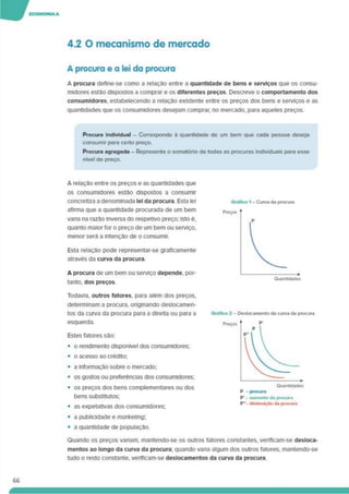 4.2 O mecanismo de mercado
A procura e a lei da procura
A procura deflne-se como a relação entre 3 quantidade de bens e serviços que os consu­
midores estão dispostos a comprar e os diferentes preços. Descreve o comportamento dos
consumidores, estabelecendo a relação existente entre os preços dos bens e serviços e as
quantidades que os consumidores desejam comprar, no mercado, para aqueles preços.
Procura Individual - Corresponde à quantidade de um bem que cada pessoa deseja
consumir para certo preço.
Procura agregada - Representa o somatório de todas as procuras individuais para esse
nível de preço.
A relação entre os preços e as quantidades que
os consumidores estão dispostos a consumir
concretiza a denominada lei da procura. Esta lei
afirma que a quantidade procurada de um bem
vana na razão inversa do respetivo preço; isto é.
quanto maior for o preço de um bem ou serviço,
menor será a intenção de o consumir.
Esta relação pode representar-se graficamente
através da curva da procura
A procura de um bem ou serviço depende, por­
tanto, dos preços.
Todavia, outros fatores, para além dos preços,
determinam a procura, odglnando deslocamen­
tos da curva da procura para a direita ou para a
esquerda.
Estes fatores são:
• o rendimento disponível dos consumidores;
• o acesso ao crédito;
• a informação sobre o mercado;
• os gostos ou preferências dos consumidores;
• os preços dos bens complementares ou dos
bens substitutos;
• as expetativas dos consumidores;
• a publicidade e marketing'.
• a quantidade de população.
66
Quando os preços vanam, mantendo-se os outros fatores constantes, verificam-se desloca­
mentos ao longo da curva da procura; quando vana algum dos outros fatores, mantendo-se
tudo o resto constante, veriflcam-se deslocamentos da curva da procura.
 