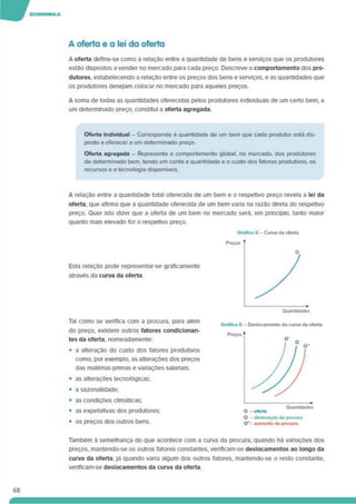 A oferta e a lei da oferta
A oferta define-se como a relação entre a quantidade de bens e serviços que os produtores
estão dispostos a vender no mercado para cada preço. Descreve o comportamento dos pro­
dutores. estabelecendo a relação entre os preços dos bens e serviços, e as quantidades que
os produtores desejam colocar no mercado para aqueles preços.
A soma de todas as quantidades oferecidas pelos produtores individuais de um certo bem. a
um determinado preço, constitui a oferta agregada
Oferta Individual - Corresponde à quantidade de um bem que cada produtor está dis­
posto a oferecer a um determinado preço.
Oferta agregada - Representa o comportamento global, no mercado, dos produtores
de determinado bem. tendo em conta a quantidade e o custo dos fatores produtivos, os
recursos e a tecnologia disponíveis.
A relação entre a quantidade total oferecida de um bem e o respetivo preço revela a lei da
oferta, que afirma que a quantidade oferecida de um bem vana na razão direta do respetivo
preço. Quer isto dizer que a oferta de um bem no mercado será, em princípio, tanto maior
quanto mais elevado for o respetivo preço.
Esta relação pode representar-se graficamente
através da curva da oferta.
Tal como se verifica com a procura, para além
do preço, existem outros fatores condicionan­
tes da oferta, nomeadamente:
• a alteração do custo dos fatores produtivos
como, por exemplo, as alterações dos preços
das matérias-primas e variações salariais;
• as alterações tecnológicas;
• a sazonalidade;
• as condições climáticas;
• as expetativas dos produtores;
• os preços dos outros bens.
O - dlmtnulÃo da procura
O”- aumento da procura
Também à semelhança do que acontece com a curva da procura, quando há variações dos
preços, mantendo-se os outros fatores constantes, veriflcam-se deslocamentos ao longo da
curva da oferta; Já quando varia algum dos outros fatores, mantendo-se o resto constante,
verificam-se deslocamentos da curva da oferta.
68
 