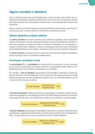 Alguns conceitos a relembrar
Toda a atividade humana tem uma finalidade para a qual concorrem vários fatores que. se
devidamente organizados, poderão contribuir para o seu sucesso. No caso presente, da disci­
plina de Economia A. temos em questão o conhecimento e a sua avaliação feita através de um
exame final.
Vamos começar por relembrar alguns conceitos Já estudados anteriormente e que serão ne-
cessános para que se possa responder corretamente às questões de exame.
Valores absolutos e valores relativos
Os valores absolutos são dados numéncos que medem uma grandeza numa determinada
unidade. Por exemplo, na frase «A população total de um país é constituída por 10 325.5 mi­
lhares de indivíduos». a unidade escolhida foi «milhares de indivíduos». Se. em alternativa, a
unidade escolhida fosse «Indivíduos», diríamos «A população total de um país é constituída
por 10 325 500 indivíduos» (dez milhões, trezentos e vinte cinco mil e quinhentos indivíduos).
Os valores relativos sao dados numéncos expressos através de percentagens, permilagens.
taxas de variação, índices e coeficientes multiplicadores.
Percentagens, permllagens e taxas
As percentagens (%) e as permllagens (%o) representam uma proporção, ou seja, uma parte
de um todo (um subconjunto do conjunto-universo). As percentagens dizem respeito a um
determinado valor em cada 100 e as permllagens. em cada 1000.
Por exemplo, a taxa de atividade, apresentada em percentagem, representa o número de
pessoas ativas em cada 100 habitantes com 15 e mais anos. No segundo trimestre de 2018,
Portugal apresentava uma taxa de atividade de 59,0%; isto é. em cada 100 habitantes com 15
e mais anos, 59 eram pessoas ativas.
Taxa de atividade =
População ativa
População total
x 100
A taxa de desemprego, também apresentada em percentagem, representa o número de pes­
soas desempregadas em cada 100 pessoas ativas. Em 2018. Portugal apresentava uma taxa de
desemprego de 7,0%. isto é. em cada 100 pessoas ativas, 7 encontravam-se desempregadas.
Taxa de desemprego =
População desempregada
População ativa
A taxa de natalidade, apresentada em permilagem. representa o número de nascimentos por
mil habitantes, registados em determinado ano. Em Portugal, em 2017. a taxa de natalidade foi
8.4%o. ou seja, verificaram-se nesse ano 8.4 nascimentos por 1000 habitantes.
Taxa de natalidade =
Número de nascimentos
------------------------------------x 1000
População total
7
 