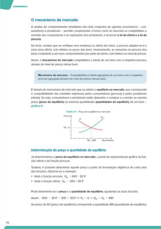 O mecanismo de mercado
A análise do comportamento simultâneo dos dois conjuntos de agentes económicos - con­
sumidores e produtores - permite compreender a forma como no mercado se compatibiliza a
vontade dos compradores e as aspirações dos produtores, e enunciar a lei da oferta e a lei da
procura
De facto, sempre que se verifique uma mudança na oferta dos bens, a procura adaptar-se-á a
essa nova oferta, com efeitos no preço dos bens. Inversamente, as vanações na procura dos
bens conduzirão a um novo comportamento por parte da oferta, com efeitos no nível de preços.
Assim, o mecanismo de mercado compatibiliza a oferta de um bem com a respetiva procura,
através do nível de preços desse bem.
Mecanismo de mercado - Compatibiliza a oferta agregada de um bem com a respetiva
procura agregada através do nível de preços desse bem.
É através do mecanismo de mercado que se obtém o equilíbrio no mercado, que corresponde
à compatibilidade das vontades expressas pelos consumidores (procura) e pelos produtores
(oferta). Ou seja, consumidores e produtores estão dispostos a comprar e a vender ao mesmo
preço (preço de equilíbrio) as mesmas quantidades (quantidades de equilíbrio) de um bem -
gráfico 9.
Determinação do preço e quantidade de equilíbrio
Já determinámos o preço de equilíbrio no mercado, a partir da representação gráfica da fun­
ção oferta e da função procura.
Todavia, é possível determinar aquele preço a partir da formulação algébnca de cada uma
das funções. Observe-se o exemplo:
• dada a função procura: Q,, = 600 - 20 P
• dada a função oferta: Qo = 300 130 P
70
Pode determinar-se o preço e a quantidade de equilíbrio, igualando as duas funções.
Assim: 600 - 20 P = 300 + 30 P « Po = 6 =» Qp, = Qo = 480
Ao preço de 6€ (preço de equilíbno) corresponde a quantidade 480 (quantidade de equilíbrio).
 