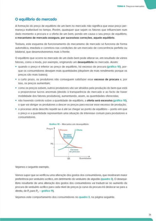 TEMA* Preçosemercados
O equilíbrio do mercado
A formação do preço de equilíbrio de um bem no mercado não significa que esse preço per­
maneça inalterável no tempo. Porém, quaisquer que sejam os fatores que influenciam num
dado momento a procura e a oferta de um bem. pondo em causa o seu preço de equilíbno,
o mecanismo de mercado assegura, por sucessivas correções, aquele equilíbrio.
Todavia, este esquema de funcionamento do mecanismo de mercado só funciona de forma
automática, imediata e corretora nas condições de um mercado de concorrência perfeita ou
bilateral, que desenvolveremos mais à frente.
O equilíbrio que ocorre no mercado de um dado bem pode alterar-se. em resultado de vários
fatores, como a moda, por exemplo, originando um desequilíbrio no mercado. Assim:
• quando o preço é inferior ao preço de equilíbrio, há excesso de procura (gráfico 10). por­
que os consumidores desejam mais quantidades (dispõem de mais rendimento porque os
preços são mais baixos);
• a curto prazo, os produtores não conseguem satisfazer esse excesso de procura e. por
isso, os preços aumentam;
• como os preços sobem, outros produtores vão ser atraídos pela produção do bem que está
a proporcionar lucros anormais (devido à transparência do mercado e ao facto de haver
mobilidade dos fatores produtivos), aumentando, assim, as quantidades oferecidas;
• não havendo controlo sobre a quantidade de equilíbrio, a oferta será excessiva (gráfico 10).
o que vai obrigar os produtores a descer os preços para escoar esse excesso de produção;
• o processo atrás descrito repetir-se-á até se chegar ao ponto de equilíbrio - ponto em que
o preço e a quantidade representam uma situação de Interesse comum para produtores e
consumidores.
Vejamos o seguinte exemplo.
Vamos supor que severificou uma alteração dos gostos dos consumidores, que mostraram maior
preferência por vestuáno acrílico, em detnmento do vestuáno de algodão (quadro 3). O desequi­
líbrio resultante de uma alteração dos gostos dos consumidores vai traduzlr-se no aumento da
procura de vestuáno acrílico para cada nível de preços (a curva da procura Irá deslocar-se para a
direita, de P, para P2 - gráfico 11).
Vejamos este comportamento dos consumidores no quadro 3. na página seguinte.
71
 