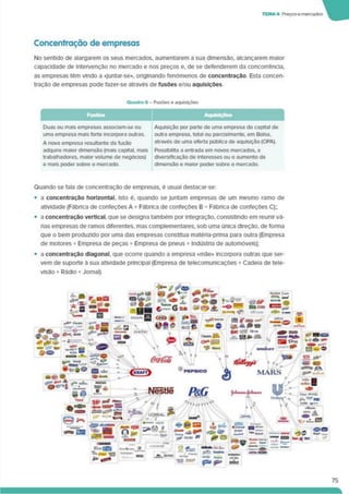 TEMA* Preçosemercados
Concentração de empresas
No sentido de alargarem os seus mercados, aumentarem a sua dimensão, alcançarem maior
capacidade de intervenção no mercado e nos preços e, de se defenderem da concorrência,
as empresas têm vindo a «Juntar-se», onginando fenómenos de concentração. Esta concen­
tração de empresas pode fazer-se através de fusões e/ou aquisições
Quadro 6 - Fusões e aquisições
Fusôo. Aquisições
Duas ou mais empresas associam-se ou
uma empresa mais forte incorpora outras.
A nova empresa resultante da fusão
adquire maior dimensão (mais capital, mais
trabalhadores, maior volume de negócios)
e mais poder sobre o mercado.
Aquisição por parte de uma empresa do capital de
outra empresa, total ou parclalmente. em Bolsa.
através de uma oferta pública de aquisição (OPA).
Possibilita a entrada em novos mercados, a
diversificação de interesses ou o aumento da
dimensão e maior poder sobre o mercado.
Quando se fala de concentração de empresas, é usual destacar-se:
• a concentração horizontal. Isto é. quando se Juntam empresas de um mesmo ramo de
atividade (Fábrica de confeções A + Fábrica de confeções B = Fábnca de confeções C);;
• a concentração vertical, que se designa também por integração, consistindo em reunir vá­
rias empresas de ramos diferentes, mas complementares, sob uma única direção, de forma
que o bem produzido por uma das empresas constitua maténa-pnma para outra (Empresa
de motores + Empresa de peças + Empresa de pneus + Indústria de automóveis);
• a concentração diagonal, que ocorre quando a empresa «mãe» incorpora outras que ser­
vem de suporte à sua atividade principal (Empresa de telecomunicações + Cadeia de tele­
visão + Rádio + Jornal).
Nêstle
’»*,i»**
*/
C
MARS
75
 