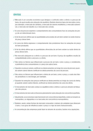 TEMA4 Preços e mercados
SÍNTESE
✓ Mercado é um conceito económico que designa o confronto entre a oferta e a procura de
bens, do qual resulta uma situação de equilíbrio. Existem diversos tipos de mercados como,
por exemplo, o mercado de câmbios, o mercado de valores mobiliártos. o mercado automó­
vel, o mercado de trabalho ou o mercado dos cereais.
✓ A curva da procura exprime o comportamento dos consumidores face às vanações do pre­
ço de um determinado bem.
✓ A lei da procura afirma que as quantidades procuradas de um bem variam na razão inversa
do preço desse bem.
✓ A curva da oferta expressa o comportamento dos produtores face ás variações do preço
do bem produzido.
✓ A lei da oferta afirma que as quantidades oferecidas de um bem variam na razão direta do
preço desse bem.
✓ No mercado adequam-se a oferta e a procura de um bem. O preço de equilíbno resulta da
compatibilidade entre a procura e a oferta.
✓ São vários os fatores que influenciam a procura de um bem. como o preço, o rendimento,
a preferência dos consumidores e o preço de outros bens.
✓ Quando os preços vanam. verlflcam-se deslocamentos ao longo da curva da procura; quan­
do variam outros fatores verlflcam-se deslocamentos da curva da procura.
✓ São vânos os fatores que influenciam a oferta de um bem. como o preço, o custo dos fato­
res produtivos e a tecnologia, por exemplo.
✓ Quando há variações dos preços vertficam-se deslocamentos ao longo da curva da oferta;
já quando variam outros fatores, verlflcam-se deslocamentos da curva da oferta.
✓ O mecanismo de mercado conduz ao equilíbrio entre a oferta e a procura através da flutua­
ção dos preços.
✓ O mecanismo de mercado sófunciona plenamente numa situação de concorrência perfeita.
✓ Atualmente, as economias reais funcionam em concorrência imperfeita, onde se incluem os
monopólios, os oligopólios e os mercados de concorrência monopolística.
✓ Existem, assim, várias formas de mercado consoante o número de unidades que oferecem
o bem. o seu grau de influência sobre o preço e o tipo de bens transacionados.
✓ A concentração das empresas pode fazer-se através de acordos, fusões e/ou aquisições.
77
 