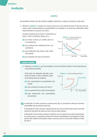 Avaliação
GRUPO I
As questões abaixo são de escolha múltipla. Selecione a opção correta em cada uma.
1. Observe o gráfico 1. relativo às curvas da procura e da oferta do bem X. No eixo das ab-
cissas estão representadas as quantidades em unidades e no eixo das ordenadas estão
representados os preços em euros.
O deslocamento de P para P’. mantendo-se
tudo o resto constante, deveu-se a
(A) um maior acesso ao crédito para os
consumidores.
(B) uma redução do rendimento dos con­
sumidores.
(C) uma alteração dos preços das maté­
rias-primas.
(D) um aumento do preço do bem X.
Gráfico 1 - Curvas da procura
e da oferta do bem X
2. Observe o gráfico 2. que diz respeito à curva da oferta do bem Y num mercado de
concorrência perfeita.
Com base na situação descrita, man­
tendo-se tudo o resto contante. pode­
mos afirmar que se verificou
(A) um crescimento da quantidade ofe­
recida.
(B) uma redução do preço do bem Y.
(C) um aumento dos custos de produção.
(D) uma diminuição das quantidades
procuradas.
G A afirmação A é falsa, porque ao mesmo preço (P,). os produtores oferecem menores
quantidades (de Q2 passa-se para QJ.
A afirmação B e falsa, porque o deslocamento da curva da oferta para outra curva não
resulta de variações do preço do bem mas de outros fatores.
A afirmação C está correta, porque ao verificar-se um aumento dos custos de produção,
ao mesmo preço, os produtores oferecem menores quantidades. A afirmação D e falsa,
porque não existem informações sobre a procura, pois as curvas são relativas ã oferta
do bem Y.
78
 